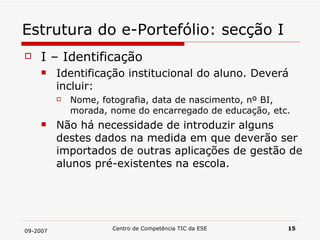 Estrutura do e-Portefólio: secção I I – Identificação Identificação institucional do aluno. Deverá incluir: Nome, fotografia, data de nascimento, nº BI, morada, nome do encarregado de educação, etc. Não há necessidade de introduzir alguns destes dados na medida em que deverão ser importados de outras aplicações de gestão de alunos pré-existentes na escola. 