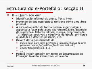 Estrutura do e-Portefólio: secção II II – Quem sou eu? Identificação informal do aluno. Texto livre. Pretende-se que este espaço funcione como uma área pessoal A escola/conselho de turma poderá sugerir alguns aspectos a focar pelo aluno (parametrizável). Exemplo de sugestões: leituras, filmes, música, programas de TV, aspectos positivos e negativos da escola, principais qualidades e defeitos pessoais, etc. Deverá dar a possibilidade de:  incluir links para sites preferidos (acompanhados de uma pequena descrição/justificação da sua inclusão) enviar fotografias (3, 4…) … . Poderá incluir também um texto do Encarregado de Educação falando sobre o seu educando. 