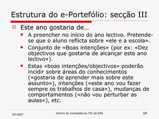 Estrutura do e-Portefólio: secção III Este ano gostaria de… A preencher no início do ano lectivo. Pretende-se que o aluno reflicta sobre «ele e a escola». Conjunto de «Boas intenções» (por ex: «Dez objectivos que gostaria de alcançar este ano lectivo»). Estas «boas intenções/objectivos» poderão incidir sobre áreas do conhecimentos («gostaria de aprender mais sobre este assunto»), intenções («este ano vou fazer sempre os trabalhos de casa»), mudanças de comportamentos («não vou perturbar as aulas»), etc. 