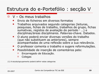 Estrutura do e-Portefólio : secção V V – Os meus trabalhos Envio de ficheiros em diversos formatos Trabalhos arquivados segundo categorias (leituras, pesquisas, fichas de trabalho, trabalhos de grupo, fichas sumativas, registos de avaliação do período  1  …) e disciplinas/áreas disciplinares. Palavras-chave. Datados.  O aluno poderá enviar diversas versões do trabalho (que não substituem as anteriores), sempre acompanhadas de uma reflexão sobre a sua relevância.  O professor comenta o trabalho e sugere reformulações. Possibilidade de inserção de comentários pelo: Encarregado de Educação. Colegas  (1) A escola/agrupamento poderá definir estas categorias 