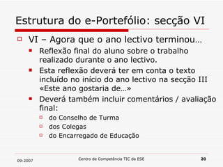 Estrutura do e-Portefólio: secção VI VI – Agora que o ano lectivo terminou… Reflexão final do aluno sobre o trabalho realizado durante o ano lectivo.  Esta reflexão deverá ter em conta o texto incluído no início do ano lectivo na secção III «Este ano gostaria de…» Deverá também incluir comentários / avaliação final: do Conselho de Turma dos Colegas do Encarregado de Educação 