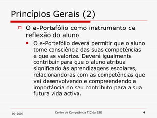 Princípios Gerais (2) O e-Portefólio como instrumento de reflexão do aluno O e-Portefólio deverá permitir que o aluno tome consciência das suas competências e que as valorize. Deverá igualmente contribuir para que o aluno atribua significado às aprendizagens escolares, relacionando-as com as competências que vai desenvolvendo e compreendendo a importância do seu contributo para a sua futura vida activa. 