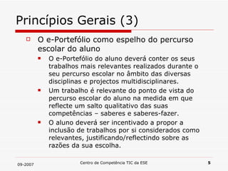 Princípios Gerais (3) O e-Portefólio como espelho do percurso escolar do aluno O e-Portefólio do aluno deverá conter os seus trabalhos mais relevantes realizados durante o seu percurso escolar no âmbito das diversas disciplinas e projectos multidisciplinares. Um trabalho é relevante do ponto de vista do percurso escolar do aluno na medida em que reflecte um salto qualitativo das suas competências – saberes e saberes-fazer. O aluno deverá ser incentivado a propor a inclusão de trabalhos por si considerados como relevantes, justificando/reflectindo sobre as razões da sua escolha. 