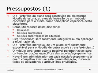 Pressupostos (1) O e-Portefólio do aluno será construído na plataforma Moodle da escola, através da inserção de um módulo concebido para o efeito numa “disciplina” específica desta plataforma. Serão utilizadores desta disciplina: Os alunos Os seus professores Os seus encarregados de educação Esta “disciplina” será facilmente integrável numa aplicação a nível nacional. O e-Portefólio individual de um aluno será facilmente exportável para o Moodle de outra escola (transferências…) O módulo será tanto quanto possível parametrizável para contemplar opções específicas das escolas/agrupamentos. Haverá um administrador em cada escola/agrupamento a quem competirá efectuar esta parametrização, inscrever todos os utilizadores e atribuir-lhes privilégios. 