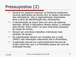 Pressupostos (2) Deverá ser possível importar os ficheiros existentes noutras aplicações da escola com os dados relevantes dos utilizadores. Isto é especialmente importante para a área de identificação dos utilizadores. A identificação do aluno deve ser alvo de especial atenção, devido à delicadeza destes dados, e validada pela escola. Deve referir os seus interesses pessoais ao longo do tempo.  Devem ser previstos trabalhos individuais mas também de grupo. Os interessados devem ser avisados por e-mail (SMS?) das alterações relevantes dos e-Portefólios. A aplicação deverá ser suficientemente flexível de modo a permitir que o e-Portefólio possa ser alvo de avaliação escolar. 