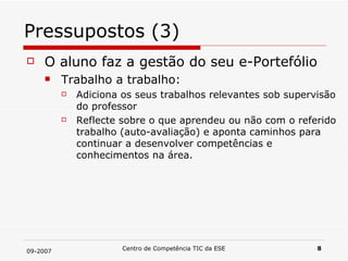Pressupostos (3) O aluno faz a gestão do seu e-Portefólio Trabalho a trabalho: Adiciona os seus trabalhos relevantes sob supervisão do professor Reflecte sobre o que aprendeu ou não com o referido trabalho (auto-avaliação) e aponta caminhos para continuar a desenvolver competências e conhecimentos na área. 