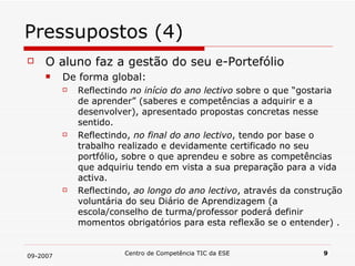 Pressupostos (4) O aluno faz a gestão do seu e-Portefólio De forma global: Reflectindo  no início do ano lectivo  sobre o que “gostaria de aprender” (saberes e competências a adquirir e a desenvolver), apresentado propostas concretas nesse sentido.  Reflectindo,  no final do ano lectivo , tendo por base o trabalho realizado e devidamente certificado no seu portfólio, sobre o que aprendeu e sobre as competências que adquiriu tendo em vista a sua preparação para a vida activa.  Reflectindo,  ao longo do ano lectivo , através da construção voluntária do seu Diário de Aprendizagem (a escola/conselho de turma/professor poderá definir momentos obrigatórios para esta reflexão se o entender) . 