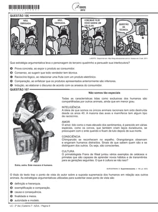 LC - 2º dia | Caderno 7 - AZUL - Página 9
QUESTÃO 106	
LAERTE. Disponível em: http://blog.educacional.com.br. Acesso em: 8 set. 2011.
Que estratégia argumentativa leva o personagem do terceiro quadrinho a persuadir sua interlocutora?
A	 Prova concreta, ao expor o produto ao consumidor.
B	 Consenso, ao sugerir que todo vendedor tem técnica.
C	 Raciocínio lógico, ao relacionar uma fruta com um produto eletrônico.
D	 Comparação, ao enfatizar que os produtos apresentados anteriormente são inferiores.
E	 Indução, ao elaborar o discurso de acordo com os anseios do consumidor.
QUESTÃO 107	
Não somos tão especiais
Todas as características tidas como exclusivas dos humanos são
compartilhadas por outros animais, ainda que em menor grau.
INTELIGÊNCIA
A ideia de que somos os únicos animais racionais tem sido destruída
desde os anos 40. A maioria das aves e mamíferos tem algum tipo
de raciocínio.
AMOR
O amor, tido como o mais elevado dos sentimentos, é parecido em várias
espécies, como os corvos, que também criam laços duradouros, se
preocupam com o ente querido e ficam de luto depois de sua morte.
CONSCIÊNCIA
Chimpanzés se reconhecem no espelho. Orangotangos observam
e enganam humanos distraídos. Sinais de que sabem quem são e se
distinguem dos outros. Ou seja, são conscientes.
CULTURA
O primatologista Frans de Waal juntou vários exemplos de cetáceos e
primatas que são capazes de aprender novos hábitos e de transmiti-los
para as gerações seguintes. O que é cultura se não isso?
Extra, extra. Este macaco é humano.
BURGIERMAN, D. Superinteressante, n. 190, jul. 2003.
O título do texto traz o ponto de vista do autor sobre a suposta supremacia dos humanos em relação aos outros
animais. As estratégias argumentativas utilizadas para sustentar esse ponto de vista são
A	 definição e hierarquia.
B	 exemplificação e comparação.
C	 causa e consequência.
D	 finalidade e meios.
E	 autoridade e modelo.
*azul25dom9*
 
