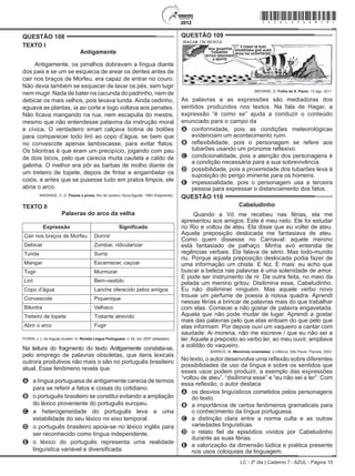 LC - 2º dia | Caderno 7 - AZUL - Página 10
QUESTÃO 108	
TEXTO I
Antigamente
Antigamente, os pirralhos dobravam a língua diante
dos pais e se um se esquecia de arear os dentes antes de
cair nos braços de Morfeu, era capaz de entrar no couro.
Não devia também se esquecer de lavar os pés, sem tugir
nem mugir. Nada de bater na cacunda do padrinho, nem de
debicar os mais velhos, pois levava tunda. Ainda cedinho,
aguava as plantas, ia ao corte e logo voltava aos penates.
Não ficava mangando na rua, nem escapulia do mestre,
mesmo que não entendesse patavina da instrução moral
e cívica. O verdadeiro smart calçava botina de botões
para comparecer todo liró ao copo d’água, se bem que
no convescote apenas lambiscasse, para evitar flatos.
Os bilontras é que eram um precipício, jogando com pau
de dois bicos, pelo que carecia muita cautela e caldo de
galinha. O melhor era pôr as barbas de molho diante de
um treteiro de topete, depois de fintar e engambelar os
coiós, e antes que se pusesse tudo em pratos limpos, ele
abria o arco.
ANDRADE, C. D. Poesia e prosa. Rio de Janeiro: Nova Aguilar, 1983 (fragmento).
TEXTO II
Palavras do arco da velha
Expressão Significado
Cair nos braços de Morfeu Dormir
Debicar Zombar, ridicularizar
Tunda Surra
Mangar Escarnecer, caçoar
Tugir Murmurar
Liró Bem-vestido
Copo d’água Lanche oferecido pelos amigos
Convescote Piquenique
Bilontra Velhaco
Treteiro de topete Tratante atrevido
Abrir o arco Fugir
FIORIN, J. L. As línguas mudam. In: Revista Língua Portuguesa, n. 24, out. 2007 (adaptado).
Na leitura do fragmento do texto Antigamente constata-se,
pelo emprego de palavras obsoletas, que itens lexicais
outrora produtivos não mais o são no português brasileiro
atual. Esse fenômeno revela que
A	 a língua portuguesa de antigamente carecia de termos
para se referir a fatos e coisas do cotidiano.
B	 o português brasileiro se constitui evitando a ampliação
do léxico proveniente do português europeu.
C	 a heterogeneidade do português leva a uma
estabilidade do seu léxico no eixo temporal.
D	 o português brasileiro apoia-se no léxico inglês para
ser reconhecido como língua independente.
E	 o léxico do português representa uma realidade
linguística variável e diversificada.
QUESTÃO 109	
HAGAR DIKBROWNE
VEJA QUANTOS
TUBARÕES
ESTÃO SEGUINDO
A GENTE!
É COMO SE ELES
SOUBESSEM QUE ALGO
RUIM VAI ACONTECER!
BROWNE, D. Folha de S. Paulo, 13 ago. 2011.
As palavras e as expressões são mediadoras dos
sentidos produzidos nos textos. Na fala de Hagar, a
expressão “é como se” ajuda a conduzir o conteúdo
enunciado para o campo da
A	 conformidade, pois as condições meteorológicas
evidenciam um acontecimento ruim.
B	 reflexibilidade, pois o personagem se refere aos
tubarões usando um pronome reflexivo.
C	 condicionalidade, pois a atenção dos personagens é
a condição necessária para a sua sobrevivência.
D	 possibilidade, pois a proximidade dos tubarões leva à
suposição do perigo iminente para os homens.
E	 impessoalidade, pois o personagem usa a terceira
pessoa para expressar o distanciamento dos fatos.
QUESTÃO 110	
Cabeludinho
Quando a Vó me recebeu nas férias, ela me
apresentou aos amigos: Este é meu neto. Ele foi estudar
no Rio e voltou de ateu. Ela disse que eu voltei de ateu.
Aquela preposição deslocada me fantasiava de ateu.
Como quem dissesse no Carnaval: aquele menino
está fantasiado de palhaço. Minha avó entendia de
regências verbais. Ela falava de sério. Mas todo-mundo
riu. Porque aquela preposição deslocada podia fazer de
uma informação um chiste. E fez. E mais: eu acho que
buscar a beleza nas palavras é uma solenidade de amor.
E pode ser instrumento de rir. De outra feita, no meio da
pelada um menino gritou: Disilimina esse, Cabeludinho.
Eu não disiliminei ninguém. Mas aquele verbo novo
trouxe um perfume de poesia à nossa quadra. Aprendi
nessas férias a brincar de palavras mais do que trabalhar
com elas. Comecei a não gostar de palavra engavetada.
Aquela que não pode mudar de lugar. Aprendi a gostar
mais das palavras pelo que elas entoam do que pelo que
elas informam. Por depois ouvi um vaqueiro a cantar com
saudade: Ai morena, não me escreve / que eu não sei a
ler. Aquele a preposto ao verbo ler, ao meu ouvir, ampliava
a solidão do vaqueiro.
BARROS, M. Memórias inventadas: a infância. São Paulo: Planeta, 2003.
No texto, o autor desenvolve uma reflexão sobre diferentes
possibilidades de uso da língua e sobre os sentidos que
esses usos podem produzir, a exemplo das expressões
“voltou de ateu”, “disilimina esse” e “eu não sei a ler”. Com
essa reflexão, o autor destaca
A	 os desvios linguísticos cometidos pelos personagens
do texto.
B	 a importância de certos fenômenos gramaticais para
o conhecimento da língua portuguesa.
C	 a distinção clara entre a norma culta e as outras
variedades linguísticas.
D	 o relato fiel de episódios vividos por Cabeludinho
durante as suas férias.
E	 a valorização da dimensão lúdica e poética presente
nos usos coloquiais da linguagem.
*azul25dom10*
 