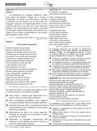 LC - 2º dia | Caderno 7 - AZUL - Página 11
QUESTÃO 111	
TEXTO I
A característica da oralidade radiofônica, então,
seria aquela que propõe o diálogo com o ouvinte: a
simplicidade, no sentido da escolha lexical; a concisão
e coerência, que se traduzem em um texto curto, em
linguagem coloquial e com organização direta; e o ritmo,
marcado pelo locutor, que deve ser o mais natural (do
diálogo). É esta organização que vai “reger” a veiculação
da mensagem, seja ela interpretada ou de improviso, com
objetivo de dar melodia à transmissão oral, dar emoção,
personalidade ao relato de fato.
VELHO, A. P. M. A linguagem do rádio multimídia. Disponível em: www.bocc.ubi.pt.
Acesso em: 27 fev. 2012.
TEXTO II
A dois passos do paraíso
A Rádio Atividade leva até vocês
Mais um programa da séria série
“Dedique uma canção a quem você ama”
Eu tenho aqui em minhas mãos uma carta
Uma carta d’uma ouvinte que nos escreve
E assina com o singelo pseudônimo de
“Mariposa Apaixonada de Guadalupe”
Ela nos conta que no dia que seria
o dia mais feliz de sua vida
Arlindo Orlando, seu noivo
Um caminhoneiro conhecido da pequena e
Pacata cidade de Miracema do Norte
Fugiu, desapareceu, escafedeu-se
Oh! Arlindo Orlando volte
Onde quer que você se encontre
Volte para o seio de sua amada
Ela espera ver aquele caminhão voltando
De faróis baixos e para-choque duro...
BLITZ. Disponível em: http://letras.terra.com.br. Acesso em: 28 fev. 2012 (fragmento).
Em relação ao Texto I, que analisa a linguagem do rádio,
o Texto II apresenta, em uma letra de canção,
A	 estilo simples e marcado pela interlocução com o
receptor, típico da comunicação radiofônica.
B	 lirismo na abordagem do problema, o que o afasta de
uma possível situação real de comunicação radiofônica.
C	 marcação rítmica dos versos, o que evidencia o fato de
o texto pertencer a uma modalidade de comunicação
diferente da radiofônica.
D	 direcionamento do texto a um ouvinte específico,
divergindo da finalidade de comunicação do rádio,
que é atingir as massas.
E	 objetividade na linguagem caracterizada pela
ocorrência rara de adjetivos, de modo a diminuir as
marcas de subjetividade do locutor.
QUESTÃO 112	
Ai, palavras, ai, palavras
que estranha potência a vossa!
Todo o sentido da vida
principia a vossa porta:
o mel do amor cristaliza
seu perfume em vossa rosa;
sois o sonho e sois a audácia,
calúnia, fúria, derrota...
A liberdade das almas,
ai! Com letras se elabora...
E dos venenos humanos
sois a mais fina retorta:
frágil, frágil, como o vidro
e mais que o aço poderosa!
Reis, impérios, povos, tempos,
pelo vosso impulso rodam...
MEIRELES, C. Obra poética. Rio de Janeiro: Nova Aguilar, 1985 (fragmento).
O fragmento destacado foi transcrito do Romanceiro
da Inconfidência, de Cecília Meireles. Centralizada no
episódio histórico da Inconfidência Mineira, a obra,
no entanto, elabora uma reflexão mais ampla sobre a
seguinte relação entre o homem e a linguagem:
A	 A força e a resistência humanas superam os danos
provocados pelo poder corrosivo das palavras.
B	 As relações humanas, em suas múltiplas esferas, têm
seu equilíbrio vinculado ao significado das palavras.
C	 O significado dos nomes não expressa de forma justa
e completa a grandeza da luta do homem pela vida.
D	 Renovando o significado das palavras, o tempo permite
às gerações perpetuar seus valores e suas crenças.
E	 Como produto da criatividade humana, a linguagem
tem seu alcance limitado pelas intenções e gestos.
QUESTÃO 113	
Pote Cru é meu pastor. Ele me guiará.
Ele está comprometido de monge.
De tarde deambula no azedal entre torsos de
cachorro, trampas, trapos, panos de regra, couros,
de rato ao podre, vísceras de piranhas, baratas
albinas, dálias secas, vergalhos de lagartos,
linguetas de sapatos, aranhas dependuradas em
gotas de orvalho etc. etc.
Pote Cru, ele dormia nas ruínas de um convento
Foi encontrado em osso.
Ele tinha uma voz de oratórios perdidos.
BARROS, M. Retrato do artista quando coisa. Rio de Janeiro: Record, 2002.
Ao estabelecer uma relação com o texto bíblico nesse
poema, o eu lírico identifica-se com Pote Cru porque
A	 entende a necessidade de todo poeta ter voz de
oratórios perdidos.
B	 elege-o como pastor a fim de ser guiado para a
salvação divina.
C	 valoriza nos percursos do pastor a conexão entre as
ruínas e a tradição.
D	 necessita de um guia para a descoberta das coisas
da natureza.
E	 acompanha-o na opção pela insignificância das coisas.
*azul25dom11*
 