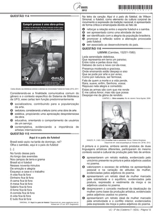 LC - 2º dia | Caderno 7 - AZUL - Página 12
QUESTÃO 114	
Cartaz afixado nas bibliotecas centrais e setoriais da Universidade Federal de Goiás (UFG), 2011.
Considerando-se a finalidade comunicativa comum do
gênero e o contexto específico do Sistema de Biblioteca
da UFG, esse cartaz tem função predominantemente
A	 socializadora, contribuindo para a popularização
da arte.
B	 sedutora, considerando a leitura como uma obra de arte.
C	 estética, propiciando uma apreciação despretensiosa
da obra.
D	 educativa, orientando o comportamento de usuários
de um serviço.
E	 contemplativa, evidenciando a importância de
artistas internacionais.
QUESTÃO 115	
Aqui é o país do futebol
Brasil está vazio na tarde de domingo, né?
Olha o sambão, aqui é o país do futebol
[...]
No fundo desse país
Ao longo das avenidas
Nos campos de terra e grama
Brasil só é futebol
Nesses noventa minutos
De emoção e alegria
Esqueço a casa e o trabalho
A vida fica lá fora
Dinheiro fica lá fora
A cama fica lá fora
A mesa fica lá fora
Salário fica lá fora
A fome fica lá fora
A comida fica lá fora
A vida fica lá fora
E tudo fica lá fora
SIMONAL, W. Aqui é o país do futebol. Disponível em: www.vagalume.com.br.
Acesso em: 27 out. 2011 (fragmento).
Na letra da canção Aqui é o país do futebol, de Wilson
Simonal, o futebol, como elemento da cultura corporal de
movimento e expressão da tradição nacional, é apresentado
de forma crítica e emancipada devido ao fato de
A	 reforçar a relação entre o esporte futebol e o samba.
B	 ser apresentado como uma atividade de lazer.
C	 ser identificado com a alegria da população brasileira.
D	 promover a reflexão sobre a alienação provocada
pelo futebol.
E	 ser associado ao desenvolvimento do país.
QUESTÃO 116	
LXXVIII (Camões, 1525?-1580)
Leda serenidade deleitosa,
Que representa em terra um paraíso;
Entre rubis e perlas doce riso;
Debaixo de ouro e neve cor-de-rosa;
Presença moderada e graciosa,
Onde ensinando estão despejo e siso
Que se pode por arte e por aviso,
Como por natureza, ser fermosa;
Fala de quem a morte e a vida pende,
Rara, suave; enfim, Senhora, vossa;
Repouso nela alegre e comedido:
Estas as armas são com que me rende
E me cativa Amor; mas não que possa
Despojar-me da glória de rendido.
CAMÕES, L. Obra completa. Rio de Janeiro: Nova Aguilar, 2008.
SANZIO, R. (1483-1520) A mulher com o unicórnio. Roma, Galleria Borghese.
Disponível em: www.arquipelagos.pt. Acesso em: 29 fev. 2012.
A pintura e o poema, embora sendo produtos de duas
linguagens artísticas diferentes, participaram do mesmo
contexto social e cultural de produção pelo fato de ambos
A	 apresentarem um retrato realista, evidenciado pelo
unicórnio presente na pintura e pelos adjetivos usados
no poema.
B	 valorizarem o excesso de enfeites na apresentação
pessoal e na variação de atitudes da mulher,
evidenciadas pelos adjetivos do poema.
C	 apresentarem um retrato ideal de mulher marcado
pela sobriedade e o equilíbrio, evidenciados pela
postura, expressão e vestimenta da moça e os
adjetivos usados no poema.
D	 desprezarem o conceito medieval da idealização da
mulher como base da produção artística, evidenciado
pelos adjetivos usados no poema.
E	 apresentarem um retrato ideal de mulher marcado
pela emotividade e o conflito interior, evidenciados
pela expressão da moça e pelos adjetivos do poema.
*azul25dom12*
 