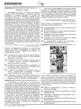 LC - 2º dia | Caderno 7 - AZUL - Página 17
QUESTÃO 129	
O léxico e a cultura
Potencialmente, todas as línguas de todos os
tempos podem candidatar-se a expressar qualquer
conteúdo. A pesquisa linguística do século XX
demonstrou que não há diferença qualitativa entre
os idiomas do mundo — ou seja, não há idiomas
gramaticalmente mais primitivos ou mais desenvolvidos.
Entretanto, para que possa ser efetivamente utilizada,
essa igualdade potencial precisa realizar-se na prática
histórica do idioma, o que nem sempre acontece.
Teoricamente, uma língua com pouca tradição escrita
(como as línguas indígenas brasileiras) ou uma língua
já extinta (como o latim ou o grego clássicos) podem
ser empregadas para falar sobre qualquer assunto,
como, digamos, física quântica ou biologia molecular.
Na prática, contudo, não é possível, de uma hora para
outra, expressar tais conteúdos em camaiurá ou latim,
simplesmente porque não haveria vocabulário próprio
para esses conteúdos. É perfeitamente possível
desenvolver esse vocabulário específico, seja por
meio de empréstimos de outras línguas, seja por meio
da criação de novos termos na língua em questão, mas
tal tarefa não se realizaria em pouco tempo nem com
pouco esforço.
BEARZOTI FILHO, P. Miniaurélio: o dicionário da língua portuguesa. Manual do professor.
Curitiba: Positivo, 2004 (fragmento).
Estudos contemporâneos mostram que cada língua
possui sua própria complexidade e dinâmica de
funcionamento. O texto ressalta essa dinâmica, na
medida em que enfatiza
A	 a inexistência de conteúdo comum a todas as línguas,
pois o léxico contempla visão de mundo particular
específica de uma cultura.
B	 a existência de línguas limitadas por não permitirem
ao falante nativo se comunicar perfeitamente a
respeito de qualquer conteúdo.
C	 a tendência a serem mais restritos o vocabulário e a
gramática de línguas indígenas, se comparados com
outras línguas de origem europeia.
D	 a existência de diferenças vocabulares entre os
idiomas, especificidades relacionadas à própria
cultura dos falantes de uma comunidade.
E	 a atribuição de maior importância sociocultural às
línguas contemporâneas, pois permitem que sejam
abordadas quaisquer temáticas, sem dificuldades.
QUESTÃO 130	
A substituição do haver por ter em construções
existenciais, no português do Brasil, corresponde a um
dos processos mais característicos da história da língua
portuguesa, paralelo ao que já ocorrera em relação à
ampliação do domínio de ter na área semântica de “posse”,
no final da fase arcaica. Mattos e Silva (2001:136) analisa
as vitórias de ter sobre haver e discute a emergência de
ter existencial, tomando por base a obra pedagógica de
João de Barros. Em textos escritos nos anos quarenta
e cinquenta do século XVI, encontram-se evidências,
embora raras, tanto de ter “existencial”, não mencionado
pelos clássicos estudos de sintaxe histórica, quanto
de haver como verbo existencial com concordância,
lembrado por Ivo Castro, e anotado como “novidade” no
século XVIII por Said Ali.
Como se vê, nada é categórico e um purismo estreito
só revela um conhecimento deficiente da língua. Há mais
perguntas que respostas. Pode-se conceber uma norma
única e prescritiva? É válido confundir o bom uso e a norma
com a própria língua e dessa forma fazer uma avaliação
crítica e hierarquizante de outros usos e, através deles, dos
usuários? Substitui-se uma norma por outra?
CALLOU, D. A propósito de norma, correção e preconceito linguístico: do presente para o
passado. In: Cadernos de Letras da UFF, n. 36, 2008. Disponível em: www.uff.br.
Acesso em: 26 fev. 2012 (adaptado).
Para a autora, a substituição de “haver” por “ter” em
diferentes contextos evidencia que
A	 o estabelecimento de uma norma prescinde de uma
pesquisa histórica.
B	 os estudos clássicos de sintaxe histórica enfatizam a
variação e a mudança na língua.
C	 a avaliação crítica e hierarquizante dos usos da língua
fundamenta a definição da norma.
D	 a adoção de uma única norma revela uma atitude
adequada para os estudos linguísticos.
E	 os comportamentos puristas são prejudiciais à
compreensão da constituição linguística.
QUESTÃO 131	
BARDI, P. M. Em torno da escultura no Brasil. São Paulo: Banco Sudameris Brasil, 1989.
Com contornos assimétricos, riqueza de detalhes nas
vestes e nas feições, a escultura barroca no Brasil tem
forte influência do rococó europeu e está representada
aqui por um dos profetas do pátio do Santuário do Bom
Jesus de Matosinho, em Congonhas (MG), esculpido em
pedra-sabão por Aleijadinho. Profundamente religiosa,
sua obra revela
A	 liberdade, representando a vida de mineiros à
procura da salvação.
B	 credibilidade, atendendo a encomendas dos nobres
de Minas Gerais.
C	 simplicidade, demonstrando compromisso com a
contemplação do divino.
D	 personalidade, modelando uma imagem sacra com
feições populares.
E	 singularidade, esculpindo personalidades do reinado
nas obras divinas.
*azul25dom17*
 