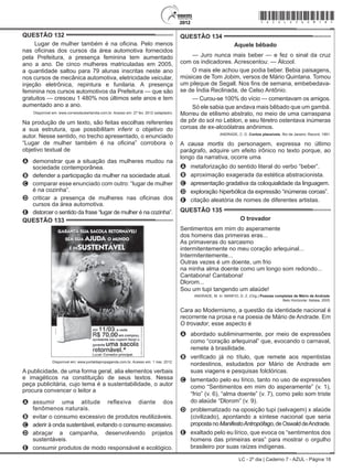 LC - 2º dia | Caderno 7 - AZUL - Página 18
QUESTÃO 132	
Lugar de mulher também é na oficina. Pelo menos
nas oficinas dos cursos da área automotiva fornecidos
pela Prefeitura, a presença feminina tem aumentado
ano a ano. De cinco mulheres matriculadas em 2005,
a quantidade saltou para 79 alunas inscritas neste ano
nos cursos de mecânica automotiva, eletricidade veicular,
injeção eletrônica, repintura e funilaria. A presença
feminina nos cursos automotivos da Prefeitura — que são
gratuitos — cresceu 1 480% nos últimos sete anos e tem
aumentado ano a ano.
Disponível em: www.correiodeuberlandia.com.br. Acesso em: 27 fev. 2012 (adaptado).
Na produção de um texto, são feitas escolhas referentes
a sua estrutura, que possibilitam inferir o objetivo do
autor. Nesse sentido, no trecho apresentado, o enunciado
“Lugar de mulher também é na oficina” corrobora o
objetivo textual de
A	 demonstrar que a situação das mulheres mudou na
sociedade contemporânea.
B	 defender a participação da mulher na sociedade atual.
C	 comparar esse enunciado com outro: “lugar de mulher
é na cozinha”.
D	 criticar a presença de mulheres nas oficinas dos
cursos da área automotiva.
E	 distorcer o sentido da frase “lugar de mulher é na cozinha”.
QUESTÃO 133	
Disponível em: www.portaldapropaganda.com.br. Acesso em: 1 mar. 2012.
A publicidade, de uma forma geral, alia elementos verbais
e imagéticos na constituição de seus textos. Nessa
peça publicitária, cujo tema é a sustentabilidade, o autor
procura convencer o leitor a
A	 assumir uma atitude reflexiva diante dos
fenômenos naturais.
B	 evitar o consumo excessivo de produtos reutilizáveis.
C	 aderir à onda sustentável, evitando o consumo excessivo.
D	 abraçar a campanha, desenvolvendo projetos
sustentáveis.
E	 consumir produtos de modo responsável e ecológico.
QUESTÃO 134	
Aquele bêbado
— Juro nunca mais beber — e fez o sinal da cruz
com os indicadores. Acrescentou: — Álcool.
O mais ele achou que podia beber. Bebia paisagens,
músicas de Tom Jobim, versos de Mário Quintana. Tomou
um pileque de Segall. Nos fins de semana, embebedava-
se de Índia Reclinada, de Celso Antônio.
— Curou-se 100% do vício — comentavam os amigos.
Só ele sabia que andava mais bêbado que um gambá.
Morreu de etilismo abstrato, no meio de uma carraspana
de pôr do sol no Leblon, e seu féretro ostentava inúmeras
coroas de ex-alcoólatras anônimos.
ANDRADE, C. D. Contos plausíveis. Rio de Janeiro: Record, 1991.
A causa mortis do personagem, expressa no último
parágrafo, adquire um efeito irônico no texto porque, ao
longo da narrativa, ocorre uma
A	 metaforização do sentido literal do verbo “beber”.
B	 aproximação exagerada da estética abstracionista.
C	 apresentação gradativa da coloquialidade da linguagem.
D	 exploração hiperbólica da expressão “inúmeras coroas”.
E	 citação aleatória de nomes de diferentes artistas.
QUESTÃO 135	
O trovador
Sentimentos em mim do asperamente
dos homens das primeiras eras...
As primaveras do sarcasmo
intermitentemente no meu coração arlequinal...
Intermitentemente...
Outras vezes é um doente, um frio
na minha alma doente como um longo som redondo...
Cantabona! Cantabona!
Dlorom...
Sou um tupi tangendo um alaúde!
ANDRADE, M. In: MANFIO, D. Z. (Org.) Poesias completas de Mário de Andrade.
Belo Horizonte: Itatiaia, 2005.
Cara ao Modernismo, a questão da identidade nacional é
recorrente na prosa e na poesia de Mário de Andrade. Em
O trovador, esse aspecto é
A	 abordado subliminarmente, por meio de expressões
como “coração arlequinal” que, evocando o carnaval,
remete à brasilidade.
B	 verificado já no título, que remete aos repentistas
nordestinos, estudados por Mário de Andrade em
suas viagens e pesquisas folclóricas.
C	 lamentado pelo eu lírico, tanto no uso de expressões
como “Sentimentos em mim do asperamente” (v. 1),
“frio” (v. 6), “alma doente” (v. 7), como pelo som triste
do alaúde “Dlorom” (v. 9).
D	 problematizado na oposição tupi (selvagem) x alaúde
(civilizado), apontando a síntese nacional que seria
propostanoManifestoAntropófago,deOswalddeAndrade.
E	 exaltado pelo eu lírico, que evoca os “sentimentos dos
homens das primeiras eras” para mostrar o orgulho
brasileiro por suas raízes indígenas.
*azul25dom18*
 