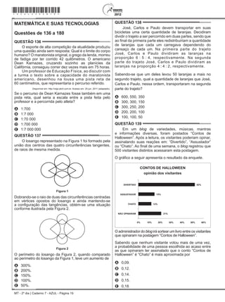 MT - 2º dia | Caderno 7 - AZUL - Página 19
MATEMÁTICA E SUAS TECNOLOGIAS
Questões de 136 a 180
QUESTÃO 136	
O esporte de alta competição da atualidade produziu
uma questão ainda sem resposta: Qual é o limite do corpo
humano? O maratonista original, o grego da lenda, morreu
de fadiga por ter corrido 42 quilômetros. O americano
Dean Karnazes, cruzando sozinho as planícies da
Califórnia, conseguiu correr dez vezes mais em 75 horas.
Um professor de Educação Física, ao discutir com
a turma o texto sobre a capacidade do maratonista
americano, desenhou na lousa uma pista reta de
60 centímetros, que representaria o percurso referido.
Disponível em: http://veja.abril.com.br. Acesso em: 25 jun. 2011 (adaptado).
Se o percurso de Dean Karnazes fosse também em uma
pista reta, qual seria a escala entre a pista feita pelo
professor e a percorrida pelo atleta?
A	 1:700
B	 1:7 000
C	 1:70 000
D	 1:700 000
E	 1:7 000 000
QUESTÃO 137	
O losango representado na Figura 1 foi formado pela
união dos centros das quatro circunferências tangentes,
de raios de mesma medida.
Figura 1
Figura 1
Dobrando-se o raio de duas das circunferências centradas
em vértices opostos do losango e ainda mantendo-se
a configuração das tangências, obtém-se uma situação
conforme ilustrada pela Figura 2.
Figura 2
Figura 2
O perímetro do losango da Figura 2, quando comparado
ao perímetro do losango da Figura 1, teve um aumento de
A	 300%.
B	 200%.
C	 150%.
D	 100%.
E	 50%.
QUESTÃO 138	
José, Carlos e Paulo devem transportar em suas
bicicletas uma certa quantidade de laranjas. Decidiram
dividir o trajeto a ser percorrido em duas partes, sendo que
ao final da primeira parte eles redistribuiriam a quantidade
de laranjas que cada um carregava dependendo do
cansaço de cada um. Na primeira parte do trajeto
José, Carlos e Paulo dividiram as laranjas na
proporção 6 : 5 : 4, respectivamente. Na segunda
parte do trajeto José, Carlos e Paulo dividiram as
laranjas na proporção 4 : 4 : 2, respectivamente.
Sabendo-se que um deles levou 50 laranjas a mais no
segundo trajeto, qual a quantidade de laranjas que José,
Carlos e Paulo, nessa ordem, transportaram na segunda
parte do trajeto?
A	 600, 550, 350
B	 300, 300, 150
C	 300, 250, 200
D	 200, 200, 100
E	 100, 100, 50
QUESTÃO 139	
Em um blog de variedades, músicas, mantras
e informações diversas, foram postados “Contos de
Halloween”. Após a leitura, os visitantes poderiam opinar,
assinalando suas reações em: “Divertido”, “Assustador”
ou “Chato”. Ao final de uma semana, o blog registrou que
500 visitantes distintos acessaram esta postagem.
O gráfico a seguir apresenta o resultado da enquete.
CONTOS DE HALLOWEEN
opinião dos visitantes
DIVERTIDO
ASSUSTADOR
CHATO
NÃO OPINARAM
15%
52%
12%
21%
0% 10% 20% 30% 40% 50% 60%
O administrador do blog irá sortear um livro entre os visitantes
que opinaram na postagem “Contos de Halloween”.
Sabendo que nenhum visitante votou mais de uma vez,
a probabilidade de uma pessoa escolhida ao acaso entre
as que opinaram ter assinalado que o conto “Contos de
Halloween” é “Chato” é mais aproximada por
A	 0,09.
B	 0,12.
C	 0,14.
D	 0,15.
E	 0,18.
*azul25dom19*
 