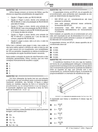 MT - 2º dia | Caderno 7 - AZUL - Página 20
QUESTÃO 140	
Arthur deseja comprar um terreno de Cléber, que lhe
oferece as seguintes possibilidades de pagamento:
•	 Opção 1: Pagar à vista, por R$ 55 000,00;
•	 Opção 2: Pagar a prazo, dando uma entrada de
R$ 30 000,00, e mais uma prestação de R$ 26 000,00
para dali a 6 meses.
•	 Opção 3: Pagar a prazo, dando uma entrada de
R$ 20 000,00, mais uma prestação de R$ 20 000,00,
para dali a 6 meses e outra de R$ 18 000,00 para dali
a 12 meses da data da compra.
•	 Opção 4: Pagar a prazo dando uma entrada de
R$ 15 000,00 e o restante em 1 ano da data da
compra, pagando R$ 39 000,00.
•	 Opção 5: pagar a prazo, dali a um ano, o valor de
R$ 60 000,00.
Arthur tem o dinheiro para pagar à vista, mas avalia se
não seria melhor aplicar o dinheiro do valor à vista (ou até
um valor menor) em um investimento, com rentabilidade
de 10% ao semestre, resgatando os valores à medida que
as prestações da opção escolhida fossem vencendo.
Após avaliar a situação do ponto de vista financeiro e das
condições apresentadas, Arthur concluiu que era mais
vantajoso financeiramente escolher a opção
A	 1.
B	 2.
C	 3.
D	 4.
E	 5.
QUESTÃO 141	
Um forro retangular de tecido traz em sua etiqueta
a informação de que encolherá após a primeira lavagem
mantendo, entretanto, seu formato. A figura a seguir
mostra as medidas originais do forro e o tamanho do
encolhimento (x) no comprimento e (y) na largura.
A expressão algébrica que representa a área do forro
após ser lavado é (5 – x) (3 – y).
3
5
y
x
Nestas condições, a área perdida do forro, após a primeira
lavagem, será expressa por
A	 2xy
B	 15 − 3x
C	 15 − 5y
D	 −5y − 3x
E	 5y + 3x − xy
QUESTÃO 142	
A capacidade mínima, em BTU/h, de um aparelho de
ar-condicionado, para ambientes sem exposição ao sol,
pode ser determinada da seguinte forma:
•	 600 BTU/h por m2
, considerando-se até duas
pessoas no ambiente;
•	 para cada pessoa adicional nesse ambiente,
acrescentar 600 BTU/h;
•	 acrescentar mais 600 BTU/h para cada
equipamento eletroeletrônico em funcionamento
no ambiente.
Será instalado um aparelho de ar-condicionado em uma
sala, sem exposição ao sol, de dimensões 4 m x 5 m, em
que permaneçam quatro pessoas e possua um aparelho
de televisão em funcionamento.
A capacidade mínima, em BTU/h, desse aparelho de ar-
condicionado deve ser
A	 12 000.
B	 12 600.
C	 13 200.
D	 13 800.
E	 15 000.
QUESTÃO 143	
A resistência mecânica S de uma viga de madeira,
em forma de um paralelepípedo retângulo, é diretamente
proporcional à sua largura (b) e ao quadrado de sua altura
(d) e inversamente proporcional ao quadrado da distância
entre os suportes da viga, que coincide com o seu
comprimento (x), conforme ilustra a figura. A constante de
proporcionalidade k é chamada de resistência da viga.
BUSHAW, D. et al. Aplicações da matemática escolar. São Paulo: Atual, 1997.
A expressão que traduz a resistência S dessa viga de
madeira é
A s =
k.b.d2
x2
B s =
k.b.d
x2
C s =
k.b.d2
x
D s =
k.b2
.d
x
E s =
k.b.2d
2x
*azul25dom20*
 