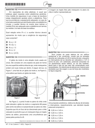 MT - 2º dia | Caderno 7 - AZUL - Página 23
QUESTÃO 152	
Em exposições de artes plásticas, é usual que
estátuas sejam expostas sobre plataformas giratórias.
Uma medida de segurança é que a base da escultura
esteja integralmente apoiada sobre a plataforma. Para
que se providencie o equipamento adequado, no caso de
uma base quadrada que será fixada sobre uma plataforma
circular, o auxiliar técnico do evento deve estimar a
medida R do raio adequado para a plataforma em termos
da medida L do lado da base da estátua.
Qual relação entre R e L o auxiliar técnico deverá
apresentar de modo que a exigência de segurança
seja cumprida?
A R ≥ L / 2
B R ≥ 2L / π
C R ≥ L / π
D R ≥ L / 2
E R ≥ L / (2 2)
QUESTÃO 153	
O globo da morte é uma atração muito usada em
circos. Ele consiste em uma espécie de jaula em forma
de uma superfície esférica feita de aço, onde motoqueiros
andam com suas motos por dentro. A seguir, tem-se, na
Figura 1, uma foto de um globo da morte e, na Figura 2,
uma esfera que ilustra um globo da morte.
B
A
Figura 1 Figura 2
Na Figura 2, o ponto A está no plano do chão onde
está colocado o globo da morte e o segmento AB passa
pelo centro da esfera e é perpendicular ao plano do chão.
Suponha que há um foco de luz direcionado para o chão
colocado no ponto B e que um motoqueiro faça um trajeto
dentro da esfera, percorrendo uma circunferência que
passa pelos pontos A e B.
Disponível em: www.baixaki.com.br. Acesso em: 29 fev. 2012.
A imagem do trajeto feito pelo motoqueiro no plano do
chão é melhor representada por
A
D
B
 
E
C
QUESTÃO 154	
Num projeto da parte elétrica de um edifício
residencial a ser construído, consta que as tomadas
deverão ser colocadas a 0,20 m acima do piso, enquanto
os interruptores de luz deverão ser colocados a 1,47 m
acima do piso. Um cadeirante, potencial comprador de
um apartamento desse edifício, ao ver tais medidas,
alerta para o fato de que elas não contemplarão suas
necessidades. Os referenciais de alturas (em metros) para
atividades que não exigem o uso de força são mostrados
na figura seguinte.
Uma proposta substitutiva, relativa às alturas de tomadas
e interruptores, respectivamente, que atenderá àquele
potencial comprador é
A	 0,20 m e 1,45 m.
B	 0,20 m e 1,40 m.
C	 0,25 m e 1,35 m.
D	 0,25 m e 1,30 m.
E	 0,45 m e 1,20 m.
*azul25dom23*
 