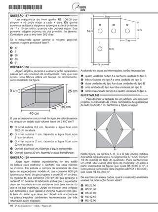 MT - 2º dia | Caderno 7 - AZUL - Página 25
QUESTÃO 157	
Um maquinista de trem ganha R$ 100,00 por
viagem e só pode viajar a cada 4 dias. Ele ganha
somente se fizer a viagem e sabe que estará de férias
de 1º a 10 de junho, quando não poderá viajar. Sua
primeira viagem ocorreu no dia primeiro de janeiro.
Considere que o ano tem 365 dias.
Se o maquinista quiser ganhar o máximo possível,
quantas viagens precisará fazer?
A	 37
B	 51
C	 88
D	 89
E	 91
QUESTÃO 158	
Alguns objetos, durante a sua fabricação, necessitam
passar por um processo de resfriamento. Para que isso
ocorra, uma fábrica utiliza um tanque de resfriamento,
como mostrado na figura.
5 cm 25 cm
30 cm
40 cm
O que aconteceria com o nível da água se colocássemos
no tanque um objeto cujo volume fosse de 2 400 cm3
?
A	 O nível subiria 0,2 cm, fazendo a água ficar com
20,2 cm de altura.
B	 O nível subiria 1 cm, fazendo a água ficar com
21 cm de altura.
C	 O nível subiria 2 cm, fazendo a água ficar com
22 cm de altura.
D	 O nível subiria 8 cm, fazendo a água transbordar.
E	 O nível subiria 20 cm, fazendo a água transbordar.
QUESTÃO 159	
Jorge quer instalar aquecedores no seu salão
de beleza para melhorar o conforto dos seus clientes
no inverno. Ele estuda a compra de unidades de dois
tipos de aquecedores: modelo A, que consome 600 g/h
(gramas por hora) de gás propano e cobre 35 m2
de área,
ou modelo B, que consome 750 g/h de gás propano e
cobre 45 m2
de área. O fabricante indica que o aquecedor
deve ser instalado em um ambiente com área menor do
que a da sua cobertura. Jorge vai instalar uma unidade
por ambiente e quer gastar o mínimo possível com gás.
A área do salão que deve ser climatizada encontra-se
na planta seguinte (ambientes representados por três
retângulos e um trapézio).
9 m
4 m14 m
7 m
II
I
IVIII
5 m
8 m
Avaliando-se todas as informações, serão necessários
A	 quatro unidades do tipo A e nenhuma unidade do tipo B.
B	 três unidades do tipo A e uma unidade do tipo B.
C	 duas unidades do tipo A e duas unidades do tipo B.
D	 uma unidade do tipo A e três unidades do tipo B.
E	 nenhuma unidade do tipo A e quatro unidades do tipo B.
QUESTÃO 160	
Para decorar a fachada de um edifício, um arquiteto
projetou a colocação de vitrais compostos de quadrados
de lado medindo 1 m, conforme a figura a seguir.
A
B
C
D
P Q
Nesta figura, os pontos A, B, C e D são pontos médios
dos lados do quadrado e os segmentos AP e QC medem
1/4 da medida do lado do quadrado. Para confeccionar
um vitral, são usados dois tipos de materiais: um para a
parte sombreada da figura, que custa R$ 30,00 o m2
, e
outro para a parte mais clara (regiões ABPDA e BCDQB),
que custa R$ 50,00 o m2
.
De acordo com esses dados, qual é o custo dos materiais
usados na fabricação de um vitral?
A	 R$ 22,50
B	 R$ 35,00
C	 R$ 40,00
D	 R$ 42,50
E	 R$ 45,00
*azul25dom25*
 