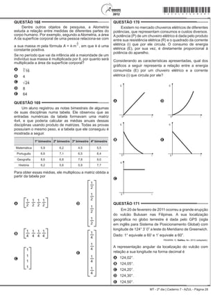 MT - 2º dia | Caderno 7 - AZUL - Página 28
QUESTÃO 168	
Dentre outros objetos de pesquisa, a Alometria
estuda a relação entre medidas de diferentes partes do
corpo humano. Por exemplo, segundo a Alometria, a área
A da superfície corporal de uma pessoa relaciona-se com
a sua massa m pela fórmula A = k.m
2
3
, em que k é uma
constante positiva.
Se no período que vai da infância até a maioridade de um
indivíduo sua massa é multiplicada por 8, por quanto será
multiplicada a área da superfície corporal?
A 16
3
B 4
C 24
D 8
E 64
QUESTÃO 169	
Um aluno registrou as notas bimestrais de algumas
de suas disciplinas numa tabela. Ele observou que as
entradas numéricas da tabela formavam uma matriz
4x4, e que poderia calcular as médias anuais dessas
disciplinas usando produto de matrizes. Todas as provas
possuíam o mesmo peso, e a tabela que ele conseguiu é
mostrada a seguir.
1º bimestre 2º bimestre 3º bimestre 4º bimestre
Matemática 5,9 6,2 4,5 5,5
Português 6,6 7,1 6,5 8,4
Geografia 8,6 6,8 7,8 9,0
História 6,2 5,6 5,9 7,7
Para obter essas médias, ele multiplicou a matriz obtida a
partir da tabela por
A
1
2
1
2
1
2
1
2 D
1
2
1
2
1
2
1
2
B
1
4
1
4
1
4
1
4
E
1
4
1
4
1
4
1
4
C
1
1
1
1
QUESTÃO 170	
Existem no mercado chuveiros elétricos de diferentes
potências, que representam consumos e custos diversos.
A potência (P) de um chuveiro elétrico é dada pelo produto
entre sua resistência elétrica (R) e o quadrado da corrente
elétrica (i) que por ele circula. O consumo de energia
elétrica (E), por sua vez, é diretamente proporcional à
potência do aparelho.
Considerando as características apresentadas, qual dos
gráficos a seguir representa a relação entre a energia
consumida (E) por um chuveiro elétrico e a corrente
elétrica (i) que circula por ele?
A
E
i0
D
E
i0
B
E
i0
E
E
i0
C
E
i0
QUESTÃO 171	
Em 20 de fevereiro de 2011 ocorreu a grande erupção
do vulcão Bulusan nas Filipinas. A sua localização
geográfica no globo terrestre é dada pelo GPS (sigla
em inglês para Sistema de Posicionamento Global) com
longitude de 124° 3’ 0” a leste do Meridiano de Greenwich.
Dado: 1° equivale a 60’ e 1’ equivale a 60”.
PAVARIN, G. Galileu, fev. 2012 (adaptado).
A representação angular da localização do vulcão com
relação a sua longitude na forma decimal é
A	 124,02°.
B	 124,05°.
C	 124,20°.
D	 124,30°.
E	 124,50°.
*azul25dom28*
 