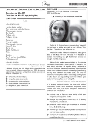 LC - 2º dia | Caderno 7 - AZUL - Página 2
LINGUAGENS, CÓDIGOS E SUAS TECNOLOGIAS
Questões de 91 a 135
Questões de 91 a 95 (opção inglês)
QUESTÃO 91	
I, too
I, too, sing America.
I am the darker brother.
They send me to eat in the kitchen
When company comes,
But I laugh,
And eat well,
And grow strong.
Tomorrow,
I’ll be at the table
When company comes.
Nobody’ll dare
Say to me,
“Eat in the kitchen,”
Then.
Besides,
They’ll see how beautiful I am
And be ashamed
I, too, am America.
HUGHES, L. In: RAMPERSAD, A.; ROESSEL, D. (Ed.) The collected poems of Langston
Hughes. New York: Knopf, 1994.
Langston Hughes foi um poeta negro americano que
viveu no século XX e escreveu I, too em 1932. No poema,
a personagem descreve uma prática racista que provoca
nela um sentimento de
A	 coragem, pela superação.
B	 vergonha, pelo retraimento.
C	 compreensão, pela aceitação.
D	 superioridade, pela arrogância.
E	 resignação, pela submissão.
QUESTÃO 92	
23 February 2012 Last update at 16:53 GMT
BBC World Service
J. K. Rowling to pen first novel for adults
Author J. K. Rowling has announced plans to publish
her first novel for adults, which will be “very different” from
the Harry Potter books she is famous for.
The book will be published worldwide although no
date or title has yet been released. “The freedom to
explore new territory is a gift that Harry’s sucess has
brought me,” Rowling said.
All the Potter books were published by Bloomsbury,
but Rowling has chosen a new publisher for her debut into
adult fiction. “Although I’ve enjoyed writing it every bit as
much, my next book will be very different to the Harry Potter
series, which has been published so brilliantly by Bloomsbury
and my other publishers around the world,” she said, in a
statement. “I’m delighted to have a second publishing home
in Little, Brown, and a publishing team that will be a great
partner in this new phase of my writing life.”
Disponível em: www.bbc.co.uk. Acesso em: 24 fev. 2012 (adaptado).
J. K. Rowling tornou-se famosa por seus livros sobre o
bruxo Harry Potter e suas aventuras, adaptados para o
cinema. Esse texto, que aborda a trajetória da escritora
britânica, tem por objetivo
A	 informar que a famosa série Harry Potter será
adaptada para o público adulto.
B	 divulgar a publicação do romance por J. K. Rowling
inteiramente para adultos.
C	 promover a nova editora que irá publicar os próximos
livros de J. K. Rowling.
D	 informar que a autora de Harry Potter agora pretende
escrever para adultos.
E	 anunciar um novo livro da série Harry Potter publicado
por editora diferente.
*azul25dom2*
 