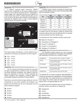 MT - 2º dia | Caderno 7 - AZUL - Página 29
QUESTÃO 172	
A Agência Espacial Norte Americana (NASA)
informou que o asteroide YU 55 cruzou o espaço entre a
Terra e a Lua no mês de novembro de 2011. A ilustração a
seguir sugere que o asteroide percorreu sua trajetória no
mesmo plano que contém a órbita descrita pela Lua em
torno da Terra. Na figura, está indicada a proximidade do
asteroide em relação à Terra, ou seja, a menor distância
que ele passou da superfície terrestre.
Disponível em: http://noticias.terra.com.br (adaptado).
Com base nessas informações, a menor distância que o
asteroide YU 55 passou da superfície da Terra é igual a
A	 3,25 × 102
km.
B	 3,25 × 103
km.
C	 3,25 × 104
km.
D	 3,25 × 105
km.
E	 3,25 × 106
km.
QUESTÃO 173	
Há, em virtude da demanda crescente de economia
de água, equipamentos e utensílios como, por exemplo,
as bacias sanitárias ecológicas, que utilizam 6 litros de
água por descarga em vez dos 15 litros utilizados por
bacias sanitárias não ecológicas, conforme dados da
Associação Brasileira de Normas Técnicas (ABNT).
Qual será a economia diária de água obtida por meio da
substituição de uma bacia sanitária não ecológica, que
gasta cerca de 60 litros por dia com a descarga, por uma
bacia sanitária ecológica?
A	 24 litros
B	 36 litros
C	 40 litros
D	 42 litros
E	 50 litros
QUESTÃO 174	
A tabela a seguir mostra a evolução da receita bruta
anual nos três últimos anos de cinco microempresas (ME)
que se encontram à venda.
ME
2009
(em milhares
de reais)
2010
(em milhares
de reais)
2011
(em milhares
de reais)
Alfinetes V 200 220 240
Balas W 200 230 200
Chocolates X 250 210 215
Pizzaria Y 230 230 230
Tecelagem Z 160 210 245
Um investidor deseja comprar duas das empresas listadas
na tabela. Para tal, ele calcula a média da receita bruta
anual dos últimos três anos (de 2009 até 2011) e escolhe
as duas empresas de maior média anual.
As empresas que este investidor escolhe comprar são
A	 Balas W e Pizzaria Y.
B	 Chocolates X e Tecelagem Z.
C	 Pizzaria Y e Alfinetes V.
D	 Pizzaria Y e Chocolates X.
E	 Tecelagem Z e Alfinetes V.
QUESTÃO 175	
Um laboratório realiza exames em que é possível
observar a taxa de glicose de uma pessoa. Os resultados
são analisados de acordo com o quadro a seguir.
Hipoglicemia taxa de glicose menor ou igual a 70 mg/dL
Normal taxa de glicose maior que 70 mg/dL e menor
ou igual a 100 mg/dL
Pré-diabetes taxa de glicose maior que 100 mg/dL e menor
ou igual a 125 mg/dL
Diabetes Melito taxa de glicose maior que 125 mg/dL e menor
ou igual a 250 mg/dL
Hiperglicemia taxa de glicose maior que 250 mg/dL
Um paciente fez um exame de glicose nesse laboratório e
comprovouqueestavacomhiperglicemia.Suataxadeglicose
era de 300 mg/dL. Seu médico prescreveu um tratamento em
duas etapas. Na primeira etapa ele conseguiu reduzir sua
taxa em 30% e na segunda etapa em 10%.
Ao calcular sua taxa de glicose após as duas reduções, o
paciente verificou que estava na categoria de
A	 hipoglicemia.
B	 normal.
C	 pré-diabetes.
D	 diabetes melito.
E	 hiperglicemia.
*azul25dom29*
 