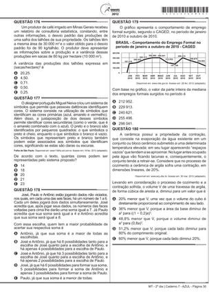 MT - 2º dia | Caderno 7 - AZUL - Página 30
QUESTÃO 176	
Um produtor de café irrigado em Minas Gerais recebeu
um relatório de consultoria estatística, constando, entre
outras informações, o desvio padrão das produções de
uma safra dos talhões de sua propriedade. Os talhões têm
a mesma área de 30 000 m2
e o valor obtido para o desvio
padrão foi de 90 kg/talhão. O produtor deve apresentar
as informações sobre a produção e a variância dessas
produções em sacas de 60 kg por hectare (10 000 m2
).
A variância das produções dos talhões expressa em
(sacas/hectare)2
é
A	 20,25.
B	 4,50.
C	 0,71.
D	 0,50.
E	 0,25.
QUESTÃO 177	
O designer português Miguel Neiva criou um sistema de
símbolos que permite que pessoas daltônicas identifiquem
cores. O sistema consiste na utilização de símbolos que
identificam as cores primárias (azul, amarelo e vermelho).
Além disso, a justaposição de dois desses símbolos
permite identificar cores secundárias (como o verde, que é
o amarelo combinado com o azul). O preto e o branco são
identificados por pequenos quadrados: o que simboliza o
preto é cheio, enquanto o que simboliza o branco é vazio.
Os símbolos que representam preto e branco também
podem estar associados aos símbolos que identificam
cores, significando se estas são claras ou escuras.
Folha de São Paulo. Disponível em: www1.folha.uol.com.br. Acesso em: 18 fev. 2012 (adaptado).
De acordo com o texto, quantas cores podem ser
representadas pelo sistema proposto?
A	 14
B	 18
C	 20
D	 21
E	 23
QUESTÃO 178	
José, Paulo e Antônio estão jogando dados não viciados,
nos quais, em cada uma das seis faces, há um número de 1 a 6.
Cada um deles jogará dois dados simultaneamente. José
acredita que, após jogar seus dados, os números das faces
voltadas para cima lhe darão uma soma igual a 7. Já Paulo
acredita que sua soma será igual a 4 e Antônio acredita
que sua soma será igual a 8.
Com essa escolha, quem tem a maior probabilidade de
acertar sua respectiva soma é
A	 Antônio, já que sua soma é a maior de todas as
escolhidas.
B	 José e Antônio, já que há 6 possibilidades tanto para a
escolha de José quanto para a escolha de Antônio, e
há apenas 4 possibilidades para a escolha de Paulo.
C	 José e Antônio, já que há 3 possibilidades tanto para a
escolha de José quanto para a escolha de Antônio, e
há apenas 2 possibilidades para a escolha de Paulo.
D	 José, já que há 6 possibilidades para formar sua soma,
5 possibilidades para formar a soma de Antônio e
apenas 3 possibilidades para formar a soma de Paulo.
E	 Paulo, já que sua soma é a menor de todas.
QUESTÃO 179	
O gráfico apresenta o comportamento de emprego
formal surgido, segundo o Caged, no período de janeiro
de 2010 a outubro de 2010.
MAIO
Disponível em: www.mte.gov.br. Acesso em: 28 fev. 2012 (adaptado).
Com base no gráfico, o valor da parte inteira da mediana
dos empregos formais surgidos no período é
A	 212 952.
B	 229 913.
C	 240 621.
D	 255 496.
E	 298 041.
QUESTÃO 180	
A cerâmica possui a propriedade da contração,
que consiste na evaporação da água existente em um
conjunto ou bloco cerâmico submetido a uma determinada
temperatura elevada: em seu lugar aparecendo “espaços
vazios”quetendemaseaproximar.Nolugarantesocupado
pela água vão ficando lacunas e, consequentemente, o
conjunto tende a retrair-se. Considere que no processo de
cozimento a cerâmica de argila sofra uma contração, em
dimensões lineares, de 20%.
Disponível em: www.arq.ufsc.br. Acesso em: 30 mar. 2012 (adaptado).
Levando em consideração o processo de cozimento e a
contração sofrida, o volume V de uma travessa de argila,
de forma cúbica de aresta a, diminui para um valor que é
A	 20% menor que V, uma vez que o volume do cubo é
diretamente proporcional ao comprimento de seu lado.
B	 36% menor que V, porque a área da base diminui de
a2
para ((1 − 0,2)a)2
.
C	 48,8% menor que V, porque o volume diminui de
a3
para (0,8a)3
.
D	 51,2% menor que V, porque cada lado diminui para
80% do comprimento original.
E	 60% menor que V, porque cada lado diminui 20%.
*azul25dom30*
 