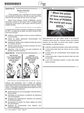 LC - 2º dia | Caderno 7 - AZUL - Página 3
QUESTÃO 93	
Quotes of the Day
Friday, Sep. 02, 2011
“There probably was a shortage of not just respect
and boundaries but also love. But you do need, when they
cross the line and break the law, to be very tough.”
British Prime Minister DAVID CAMERON, arguing
that those involved in the recent riots in England need
“tough love” as he vows to “get to grips” with the country’s
problem families.
Disponível em: www.time.com. Acesso em: 5 nov. 2011 (adaptado).
A respeito dos tumultos causados na Inglaterra em agosto
de 2011, as palavras de alerta de David Cameron têm
como foco principal
A	 enfatizar a discriminação contra os jovens britânicos
e suas famílias.
B	 criticar as ações agressivas demonstradas nos
tumultos pelos jovens.
C	 estabelecer relação entre a falta de limites dos jovens
e o excesso de amor.
D	 reforçar a ideia de que os jovens precisam de amor,
mas também de firmeza.
E	 descrever o tipo de amor que gera problemas às
famílias de jovens britânicos.
QUESTÃO 94	
DONAR. Disponível em: http://politicalgraffiti.wordpress.com. Acesso em: 17 ago. 2011.
Cartuns são produzidos com o intuito de satirizar
comportamentos humanos e assim oportunizam a reflexão
sobre nossos próprios comportamentos e atitudes. Nesse
cartum, a linguagem utilizada pelos personagens em uma
conversa em inglês evidencia a
A	 predominância do uso da linguagem informal sobre a
língua padrão.
B	 dificuldade de reconhecer a existência de diferentes
usos da linguagem.
C	 aceitação dos regionalismos utilizados por pessoas
de diferentes lugares.
D	 necessidade de estudo da língua inglesa por parte
dos personagens.
E	 facilidade de compreensão entre falantes com
sotaques distintos.
QUESTÃO 95	
Aproveitando-se de seu status social e da possível
influência sobre seus fãs, o famoso músico Jimi Hendrix
associa, em seu texto, os termos love, power e peace
para justificar sua opinião de que
A	 a paz tem o poder de aumentar o amor entre os homens.
B	 o amor pelo poder deve ser menor do que o poder
do amor.
C	 o poder deve ser compartilhado entre aqueles que
se amam.
D	 o amor pelo poder é capaz de desunir cada vez mais
as pessoas.
E	 a paz será alcançada quando a busca pelo poder
deixar de existir.
*azul25dom3*
 