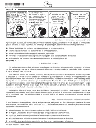 LC - 2º dia | Caderno 7 - AZUL - Página 5
QUESTÃO 94	
ME REVIENTAN LOS TIPOS
QUE PIENSAN QUE LA
MUJER ES INFERIOR
SERÁ QUE, MAS
QUE NADA, LA VEN
EN TAREAS DOMÉS-
TICAS
Y BUENO, ES QUE PARA
ESO ESTAMOS LAS MUJERES!
AL FIN DE CUENTAS UNA MU-
JER QUE NO COCINA, QUE
NO PLANCHA, QUE NO LAVA,
NI LIMPIA, NI NADA DE ESO,
ES MENOS MUJER, QUÉ
DIABLOS!
!
! MOMENTITO!...UNA
COSA ES LA MUJEREZ
Y OTRA EL STATUS
!AH, SEGÚN VOS, UNA
MUJER QUE TENGA
COCINERA, LAVANDERA,
MUCAMA Y DEMÁS,
ES POCO MUJER?
?
QUINO.Disponível em: http://mafalda.dreamers.com. Acesso em: 27 fev. 2012.
A personagem Susanita, no último quadro, inventa o vocábulo mujerez, utilizando-se de um recurso de formação de
palavra existente na língua espanhola. Na concepção da personagem, o sentido do vocábulo mujerez remete à
A	 falta de feminilidade das mulheres que não se dedicam às tarefas domésticas.
B	 valorização das mulheres que realizam todas as tarefas domésticas.
C	 inferioridade das mulheres que praticam as tarefas domésticas.
D	 relevância social das mulheres que possuem empregados para realizar as tarefas domésticas.
E	 independência das mulheres que não se prendem apenas às tarefas domésticas.
QUESTÃO 95	
Las Malvinas son nuestras
Sí, las islas son nuestras. Esta afirmación no se basa en sentimientos nacionalistas, sino en normas y principios
del derecho internacional que, si bien pueden suscitar interpretaciones en contrario por parte de los británicos, tienen
la fuerza suficiente para imponerse.
Los británicos optaron por sostener el derecho de autodeterminación de los habitantes de las islas, invocando
la resolución 1514 de las Naciones Unidas, que acordó a los pueblos coloniales el derecho de independizarse de los
Estados colonialistas. Pero esta tesitura es también indefendible. La citada resolución se aplica a los casos de pueblos
sojuzgados por una potencia extranjera, que no es el caso de Malvinas, donde Gran Bretaña procedió a expulsar a
los argentinos que residían en las islas, reemplazándolos por súbditos de la corona que pasaron a ser kelpers y luego
ciudadanos británicos. Además, según surge de la misma resolución, el principio de autodeterminación no es de
aplicación cuando afecta la integridad territorial de un país.
Finalmente, en cuanto a qué haría la Argentina con los habitantes británicos de las islas en caso de ser
recuperadas, la respuesta se encuentra en la cláusula transitoria primera de la Constitución Nacional sancionada
por la reforma de 1994, que impone respetar el modo de vida de los isleños, lo que además significa respetar
sus intereses.
MENEM, E. Disponível em: www.lanacion.com.ar. Acesso em: 18 fev. 2012 (adaptado).
O texto apresenta uma opinião em relação à disputa entre e a Argentina e o Reino Unido pela soberania sobre as
Ilhas Malvinas, ocupadas pelo Reino Unido em 1833. O autor dessa opinião apoia a reclamação argentina desse
arquipélago, argumentando que
A	 a descolonização das ilhas em disputa está contemplada na lei comum britânica.
B	 as Nações Unidas estão desacreditadas devido à ambiguidade das suas resoluções.
C	 o princípio de autodeterminação carece de aplicabilidade no caso das Ilhas Malvinas.
D	 a população inglesa compreende a reivindicação nacionalista da administração argentina.
E	 os cidadãos de origem britânica assentados nas ilhas seriam repatriados para a Inglaterra.
*azul25dom5*
 