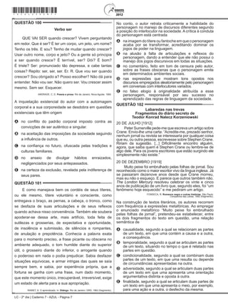 LC - 2º dia | Caderno 7 - AZUL - Página 7
QUESTÃO 100	
Verbo ser
QUE VAI SER quando crescer? Vivem perguntando
em redor. Que é ser? É ter um corpo, um jeito, um nome?
Tenho os três. E sou? Tenho de mudar quando crescer?
Usar outro nome, corpo e jeito? Ou a gente só principia
a ser quando cresce? É terrível, ser? Dói? É bom?
É triste? Ser: pronunciado tão depressa, e cabe tantas
coisas? Repito: ser, ser, ser. Er. R. Que vou ser quando
crescer? Sou obrigado a? Posso escolher? Não dá para
entender. Não vou ser. Não quero ser. Vou crescer assim
mesmo. Sem ser. Esquecer.
ANDRADE, C. D. Poesia e prosa. Rio de Janeiro: Nova Aguilar, 1992.
A inquietação existencial do autor com a autoimagem
corporal e a sua corporeidade se desdobra em questões
existenciais que têm origem
A	 no conflito do padrão corporal imposto contra as
convicções de ser autêntico e singular.
B	 na aceitação das imposições da sociedade seguindo
a influência de outros.
C	 na confiança no futuro, ofuscada pelas tradições e
culturas familiares.
D	 no anseio de divulgar hábitos enraizados,
negligenciados por seus antepassados.
E	 na certeza da exclusão, revelada pela indiferença de
seus pares.
QUESTÃO 101	
E como manejava bem os cordéis de seus títeres,
ou ele mesmo, títere voluntário e consciente, como
entregava o braço, as pernas, a cabeça, o tronco, como
se desfazia de suas articulações e de seus reflexos
quando achava nisso conveniência. Também ele soubera
apoderar-se dessa arte, mais artifício, toda feita de
sutilezas e grosserias, de expectativa e oportunidade,
de insolência e submissão, de silêncios e rompantes,
de anulação e prepotência. Conhecia a palavra exata
para o momento preciso, a frase picante ou obscena no
ambiente adequado, o tom humilde diante do superior
útil, o grosseiro diante do inferior, o arrogante quando
o poderoso em nada o podia prejudicar. Sabia desfazer
situações equívocas, e armar intrigas das quais se saía
sempre bem, e sabia, por experiência própria, que a
fortuna se ganha com uma frase, num dado momento,
que este momento único, irrecuperável, irreversível, exige
um estado de alerta para a sua apropriação.
RAWET, S. O aprendizado. In: Diálogo. Rio de Janeiro: GRD, 1963 (fragmento).
No conto, o autor retrata criticamente a habilidade do
personagem no manejo de discursos diferentes segundo
a posição do interlocutor na sociedade. A crítica à conduta
do personagem está centrada
A	 na imagem do títere ou fantoche em que o personagem
acaba por se transformar, acreditando dominar os
jogos de poder na linguagem.
B	 na alusão à falta de articulações e reflexos do
personagem, dando a entender que ele não possui o
manejo dos jogos discursivos em todas as situações.
C	 no comentário, feito em tom de censura pelo autor,
sobre as frases obscenas que o personagem emite
em determinados ambientes sociais.
D	 nas expressões que mostram tons opostos nos
discursos empregados aleatoriamente pelo personagem
em conversas com interlocutores variados.
E	 no falso elogio à originalidade atribuída a esse
personagem, responsável por seu sucesso no
aprendizado das regras de linguagem da sociedade.
QUESTÃO 102	
Labaredas nas trevas
Fragmentos do diário secreto de
Teodor Konrad Nalecz Korzeniowski
20 DE JULHO [1912]
Peter Sumerville pede-me que escreva um artigo sobre
Crane. Envio-lhe uma carta: “Acredite-me, prezado senhor,
nenhum jornal ou revista se interessaria por qualquer coisa
que eu, ou outra pessoa, escrevesse sobre Stephen Crane.
Ririam da sugestão. [...] Dificilmente encontro alguém,
agora, que saiba quem é Stephen Crane ou lembre-se de
algo dele. Para os jovens escritores que estão surgindo ele
simplesmente não existe.”
20 DE DEZEMBRO [1919]
Muito peixe foi embrulhado pelas folhas de jornal. Sou
reconhecido como o maior escritor vivo da língua inglesa. Já
se passaram dezenove anos desde que Crane morreu,
mas eu não o esqueço. E parece que outros também não.
The London Mercury resolveu celebrar os vinte e cinco
anos de publicação de um livro que, segundo eles, foi “um
fenômeno hoje esquecido” e me pediram um artigo.
FONSECA, R. Romance negro e outras histórias. São Paulo:
Companhia das Letras, 1992 (fragmento).
Na construção de textos literários, os autores recorrem
com frequência a expressões metafóricas. Ao empregar
o enunciado metafórico “Muito peixe foi embrulhado
pelas folhas de jornal”, pretendeu-se estabelecer, entre
os dois fragmentos do texto em questão, uma relação
semântica de
A	 causalidade, segundo a qual se relacionam as partes
de um texto, em que uma contém a causa e a outra,
a consequência.
B	 temporalidade, segundo a qual se articulam as partes
de um texto, situando no tempo o que é relatado nas
partes em questão.
C	 condicionalidade, segundo a qual se combinam duas
partes de um texto, em que uma resulta ou depende
de circunstâncias apresentadas na outra.
D	 adversidade, segundo a qual se articulam duas partes
de um texto em que uma apresenta uma orientação
argumentativa distinta e oposta à outra.
E	 finalidade, segundo a qual se articulam duas partes de
um texto em que uma apresenta o meio, por exemplo,
para uma ação e a outra, o desfecho da mesma.
*azul25dom7*
 