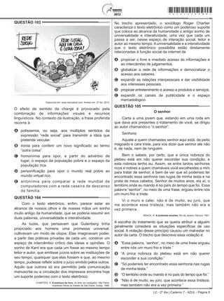 LC - 2º dia | Caderno 7 - AZUL - Página 8
QUESTÃO 103	
Disponível em: www.ivancabral.com. Acesso em: 27 fev. 2012.
O efeito de sentido da charge é provocado pela
combinação de informações visuais e recursos
linguísticos. No contexto da ilustração, a frase proferida
recorre à
A	 polissemia, ou seja, aos múltiplos sentidos da
expressão “rede social” para transmitir a ideia que
pretende veicular.
B	 ironia para conferir um novo significado ao termo
“outra coisa”.
C	 homonímia para opor, a partir do advérbio de
lugar, o espaço da população pobre e o espaço da
população rica.
D	 personificação para opor o mundo real pobre ao
mundo virtual rico.
E	 antonímia para comparar a rede mundial de
computadores com a rede caseira de descanso
da família.
QUESTÃO 104	
Com o texto eletrônico, enfim, parece estar ao
alcance de nossos olhos e de nossas mãos um sonho
muito antigo da humanidade, que se poderia resumir em
duas palavras, universalidade e interatividade.
As luzes, que pensavam que Gutenberg tinha
propiciado aos homens uma promessa universal,
cultivavam um modo de utopia. Elas imaginavam poder,
a partir das práticas privadas de cada um, construir um
espaço de intercâmbio crítico das ideias e opiniões. O
sonho de Kant era que cada um fosse ao mesmo tempo
leitor e autor, que emitisse juízos sobre as instituições de
seu tempo, quaisquer que elas fossem e que, ao mesmo
tempo, pudesse refletir sobre o juízo emitido pelos outros.
Aquilo que outrora só era permitido pela comunicação
manuscrita ou a circulação dos impressos encontra hoje
um suporte poderoso com o texto eletrônico.
CHARTIER, R. A aventura do livro: do leitor ao navegador. São Paulo:
Imprensa Oficial do Estado de São Paulo; Unesp, 1998.
No trecho apresentado, o sociólogo Roger Chartier
caracteriza o texto eletrônico como um poderoso suporte
que coloca ao alcance da humanidade o antigo sonho de
universalidade e interatividade, uma vez que cada um
passa a ser, nesse espaço de interação social, leitor e
autor ao mesmo tempo.Auniversalidade e a interatividade
que o texto eletrônico possibilita estão diretamente
relacionadas à função social da internet de
A	 propiciar o livre e imediato acesso às informações e
ao intercâmbio de julgamentos.
B	 globalizar a rede de informações e democratizar o
acesso aos saberes.
C	 expandir as relações interpessoais e dar visibilidade
aos interesses pessoais.
D	 propiciar entretenimento e acesso a produtos e serviços.
E	 expandir os canais de publicidade e o espaço
mercadológico.
QUESTÃO 105	
O senhor
Carta a uma jovem que, estando em uma roda em
que dava aos presentes o tratamento de você, se dirigiu
ao autor chamando-o “o senhor”:
Senhora:
Aquele a quem chamastes senhor aqui está, de peito
magoado e cara triste, para vos dizer que senhor ele não
é, de nada, nem de ninguém.
Bem o sabeis, por certo, que a única nobreza do
plebeu está em não querer esconder sua condição, e
esta nobreza tenho eu. Assim, se entre tantos senhores
ricos e nobres a quem chamáveis você escolhestes a mim
para tratar de senhor, é bem de ver que só poderíeis ter
encontrado essa senhoria nas rugas de minha testa e na
prata de meus cabelos. Senhor de muitos anos, eis aí; o
território onde eu mando é no país do tempo que foi. Essa
palavra “senhor”, no meio de uma frase, ergueu entre nós
um muro frio e triste.
Vi o muro e calei: não é de muito, eu juro, que
me acontece essa tristeza; mas também não era a
vez primeira.
BRAGA, R. A borboleta amarela. Rio de Janeiro: Record, 1991.
A escolha do tratamento que se queira atribuir a alguém
geralmente considera as situações específicas de uso
social. A violação desse princípio causou um mal-estar no
autor da carta. O trecho que descreve essa violação é:
A	 “Essa palavra, ‘senhor’, no meio de uma frase ergueu
entre nós um muro frio e triste.”
B	 “A única nobreza do plebeu está em não querer
esconder a sua condição.”
C	 “Só poderíeis ter encontrado essa senhoria nas rugas
de minha testa.”
D	 “O território onde eu mando é no país do tempo que foi.”
E	 “Não é de muito, eu juro, que acontece essa tristeza;
mas também não era a vez primeira.”
*azul25dom8*
 