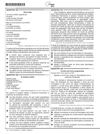 LC - 2º dia | Caderno 6 - CINZA - Página 9
QUESTÃO 105	
Das irmãs
os meus irmãos sujando-se
na lama
e eis-me aqui cercada
de alvura e enxovais
eles se provocando e provando
do fogo
e eu aqui fechada
provendo a comida
eles se lambuzando e arrotando
na mesa
e eu a temperada
servindo, contida
os meus irmãos jogando-se
na cama
e eis-me afiançada
por dote e marido
QUEIROZ, S. O sacro ofício. Belo Horizonte: Comunicação, 1980.
O poema de Sonia Queiroz apresenta uma voz lírica feminina
quecontrapõeoestilodevidadohomemaomodeloreservado
à mulher. Nessa contraposição, ela conclui que
A	 a mulher deve conservar uma assepsia que a
distingue de homens, que podem se jogar na lama.
B	 a palavra “fogo” é uma metáfora que remete ao ato de
cozinhar, tarefa destinada às mulheres.
C	 a luta pela igualdade entre os gêneros depende da
ascensão financeira e social das mulheres.
D	 a cama, como sua “alvura e enxovais”, é um símbolo
da fragilidade feminina no espaço doméstico.
E	 os papéis sociais destinados aos gêneros produzem
efeitos e graus de autorrealização desiguais.
QUESTÃO 106	
O sedutor médio
Vamos juntar
Nossas rendas e
expectativas de vida
querida,
o que me dizes?
Ter 2, 3 filhos
e ser meio felizes?
VERISSIMO, L. F. Poesia numa hora dessas?! Rio de Janeiro: Objetiva, 2002.
No poema O sedutor médio, é possível reconhecer a
presença de posições críticas
A	 nos três primeiros versos, em que “juntar expectativas
de vida” significa que, juntos, os cônjuges poderiam viver
mais, o que faz do casamento uma convenção benéfica.
B	 na mensagem veiculada pelo poema, em que
os valores da sociedade são ironizados, o que é
acentuado pelo uso do adjetivo “médio” no título e do
advérbio “meio” no verso final.
C	 no verso “e ser meio felizes?”, em que “meio” é
sinônimo de metade, ou seja, no casamento, apenas
um dos cônjuges se sentiria realizado.
D	 nos dois primeiros versos, em que “juntar rendas”
indica que o sujeito poético passa por dificuldades
financeiras e almeja os rendimentos da mulher.
E	 no título, em que o adjetivo “médio” qualifica o sujeito
poético como desinteressante ao sexo oposto e inábil
em termos de conquistas amorosas.
QUESTÃO 107	
Nós, brasileiros, estamos acostumados a ver juras de
amor, feitas diante de Deus, serem quebradas por traição,
interesses financeiros e sexuais. Casais se separam
como inimigos, quando poderiam ser bons amigos, sem
traumas. Bastante interessante a reportagem sobre
separação. Mas acho que os advogados consultados,
por sua competência, estão acostumados a tratar de
grandes separações. Será que a maioria dos leitores da
revista tem obras de arte que precisam ser fotografadas
antes da separação? Não seria mais útil dar conselhos
mais básicos? Não seria interessante mostrar que a
separação amigável não interfere no modo de partilha
dos bens? Que, seja qual for o tipo de separação, ela não
vai prejudicar o direito à pensão dos filhos? Que acordo
amigável deve ser assinado com atenção, pois é bastante
complicado mudar suas cláusulas? Acho que essas são
dicas que podem interessar ao leitor médio.
Disponível em: http://revistaepoca.globo.com. Acesso em: 26 fev. 2012 (adaptado).
O texto foi publicado em uma revista de grande circulação
na seção de carta do leitor. Nele, um dos leitores manifesta-
se acerca de uma reportagem publicada na edição anterior.
Ao fazer sua argumentação, o autor do texto
A	 faz uma síntese do que foi abordado na reportagem.
B	 discute problemas conjugais que conduzem à separação.
C	 aborda a importância dos advogados em processos
de separação.
D	 oferece dicas para orientar as pessoas em processos
de separação.
E	 rebate o enfoque dado ao tema pela reportagem,
lançando novas ideias.
QUESTÃO 108	
E-mail com hora programada
Redação INFO, 28 de agosto de 2007.
Agende o envio de e-mails no Thunderbird com a
extensão SendLater
Nem sempre é interessante mandar um e-mail na
hora. Há situações em que agendar o envio de uma
mensagem é útil, como em datas comemorativas ou
quando o e-mail serve para lembrar o destinatário de
algum evento futuro. O Thunderbird, o ótimo cliente de
e-mail do grupo Mozilla, conta com uma extensão para
esse fim. Trata-se do SendLater. Depois de instalado,
ele cria um item no menu de criação de mensagens
que permite marcar o dia e a hora exatos para o envio
do e-mail. Só há um ponto negativo: para garantir que a
mensagem seja enviada na hora, o Thunderbird deverá
estar em execução. Senão, ele mandará o e-mail somente
na próxima vez que for rodado.
Disponível em: http://info.abril.com.br. Acesso em: 18 fev. 2012 (adaptado).
Considerando-se a função do SendLater, o objetivo do
autor do texto E-mail com hora programada é
A	 eliminar os entraves no envio de mensagens via e-mail.
B	 viabilizar a aquisição de conhecimento especializado
pelo usuário.
C	 permitir a seleção dos destinatários dos textos enviados.
D	 controlar a quantidade de informações constantes do
corpo do texto.
E	 divulgar um produto ampliador da funcionalidade de
um recurso comunicativo.
*cinz25dom9*
 