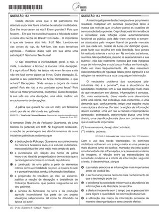 LC - 2º dia | Caderno 6 - CINZA - Página 11
QUESTÃO 112	
Desde dezoito anos que o tal patriotismo lhe
absorvia e por ele fizera a tolice de estudar inutilidades.
Que lhe importavam os rios? Eram grandes? Pois que
fossem... Em que lhe contribuiria para a felicidade saber
o nome dos heróis do Brasil? Em nada... O importante
é que ele tivesse sido feliz. Foi? Não. Lembrou-se
das coisas do tupi, do folk-lore, das suas tentativas
agrícolas... Restava disso tudo em sua alma uma
satisfação? Nenhuma! Nenhuma!
O tupi encontrou a incredulidade geral, o riso, a
mofa, o escárnio; e levou-o à loucura. Uma decepção.
E a agricultura? Nada. As terras não eram ferazes e ela
não era fácil como diziam os livros. Outra decepção. E,
quando o seu patriotismo se fizera combatente, o que
achara? Decepções. Onde estava a doçura de nossa
gente? Pois ele não a viu combater como feras? Pois
não a via matar prisioneiros, inúmeros? Outra decepção.
A sua vida era uma decepção, uma série, melhor, um
encadeamento de decepções.
A pátria que quisera ter era um mito; um fantasma
criado por ele no silêncio de seu gabinete.
BARRETO, L. Triste fim de Policarpo Quaresma. Disponível em: www.dominiopublico.gov.br.
Acesso em: 8 nov. 2011.
O romance Triste fim de Policarpo Quaresma, de Lima
Barreto, foi publicado em 1911. No fragmento destacado,
a reação do personagem aos desdobramentos de suas
iniciativas patrióticas evidencia que
A	 a dedicação de Policarpo Quaresma ao conhecimento
da natureza brasileira levou-o a estudar inutilidades,
mas possibilitou-lhe uma visão mais ampla do país.
B	 a curiosidade em relação aos heróis da pátria
levou-o ao ideal de prosperidade e democracia que o
personagem encontra no contexto republicano.
C	 a construção de uma pátria a partir de elementos
míticos, como a cordialidade do povo, a riqueza do solo
e a pureza linguística, conduz à frustração ideológica.
D	 a propensão do brasileiro ao riso, ao escárnio,
justifica a reação de decepção e desistência de
Policarpo Quaresma, que prefere resguardar-se em
seu gabinete.
E	 a certeza da fertilidade da terra e da produção
agrícola incondicional faz parte de um projeto
ideológico salvacionista, tal como foi difundido na
época do autor.
QUESTÃO 113	
Amarcha galopante das tecnologias teve por primeiro
resultado multiplicar em enormes proporções tanto a
massa das notícias que circulam quanto as ocasiões de
sermos solicitados por elas. Os profissionais têm tendência
a considerar esta inflação como automaticamente
favorável ao público, pois dela tiram proveito e tornam-
se obcecados pela imagem liberal do grande mercado
em que cada um, dotado de luzes por definição iguais,
pode fazer sua escolha em toda liberdade. Isso jamais
foi realizado e tende a nunca ser. Na verdade, os leitores,
ouvintes, telespectadores, mesmo se se abandonam a sua
bulimia*, não são realmente nutridos por esta indigesta
sopa de informações e sua busca finaliza em frustração.
Cada vez mais frequentemente, até, eles ressentem
esse bombardeio de riquezas falsas como agressivo e se
refugiam na resistência a toda ou qualquer informação.
O verdadeiro problema das sociedades pós-
industriais não é a penúria**, mas a abundância. As
sociedades modernas têm a sua disposição muito mais
do que necessitam em objetos, informações e contatos.
Ou, mais exatamente, disso resulta uma desarmonia
entre uma oferta, não excessiva, mas incoerente, e uma
demanda que, confusamente, exige uma escolha muito
mais rápida a absorver. Por isso os órgãos de informação
devem escolher, uma vez que o homem contemporâneo
apressado, estressado, desorientado busca uma linha
diretriz, uma classificação mais clara, um condensado do
que é realmente importante.
(*) fome excessiva, desejo descontrolado.
(**) miséria, pobreza.
VOYENNE, B. Informação hoje. Lisboa: Armand Colin, 1975 (adaptado).
Com o uso das novas tecnologias, os domínios
midiáticos obtiveram um avanço maior e uma presença
mais atuante junto ao público, marcada ora pela quase
simultaneidade das informações, ora pelo uso abundante
de imagens. A relação entre as necessidades da
sociedade moderna e a oferta de informação, segundo
o texto, é desarmônica, porque
A	 o jornalista seleciona as informações mais importantes
antes de publicá-las.
B	 o ser humano precisa de muito mais conhecimento do
que a tecnologia pode dar.
C	 o problema da sociedade moderna é a abundância de
informações e de liberdade de escolha.
D	 a oferta é incoerente com o tempo que as pessoas têm
para digerir a quantidade de informação disponível.
E	 a utilização dos meios de informação acontece de
maneira desorganizada e sem controle efetivo.
*cinz25dom11*
 