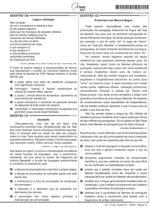LC - 2º dia | Caderno 6 - CINZA - Página 14
QUESTÃO 120	
Logia e mitologia
Meu coração
de mil e novecentos e setenta e dois
já não palpita fagueiro
sabe que há morcegos de pesadas olheiras
que há cabras malignas que há
cardumes de hienas infiltradas
no vão da unha na alma
um porco belicoso de radar
e que sangra e ri
e que sangra e ri
a vida anoitece provisória
centuriões sentinelas
do Oiapoque ao Chuí.
CACASO. Lero-lero. Rio de Janeiro: 7Letras; São Paulo: Cosac & Naify, 2002.
O título do poema explora a expressividade de termos
que representam o conflito do momento histórico vivido
pelo poeta na década de 1970. Nesse contexto, é correto
afirmar que
A	 o poeta utiliza uma série de metáforas zoológicas
com significado impreciso.
B	 “morcegos”, “cabras” e “hienas” metaforizam as
vítimas do regime militar vigente.
C	 o “porco”, animal difícil de domesticar, representa os
movimentos de resistência.
D	 o poeta caracteriza o momento de opressão através
de alegorias de forte poder de impacto.
E	 “centuriões” e “sentinelas” simbolizam os agentes que
garantem a paz social experimentada.
QUESTÃO 121	
Desabafo
Desculpem-me, mas não dá pra fazer uma
cronicazinha divertida hoje. Simplesmente não dá. Não
tem como disfarçar: esta é uma típica manhã de segunda-
feira. A começar pela luz acesa da sala que esqueci
ontem à noite. Seis recados para serem respondidos na
secretária eletrônica. Recados chatos. Contas para pagar
que venceram ontem. Estou nervoso. Estou zangado.
CARNEIRO, J. E. Veja, 11 set. 2002 (fragmento).
Nos textos em geral, é comum a manifestação simultânea
de várias funções da linguagem, com o predomínio,
entretanto, de uma sobre as outras. No fragmento da
crônica Desabafo, a função da linguagem predominante
é a emotiva ou expressiva, pois
A	 odiscursodoenunciador temcomofocoopróprio código.
B	 a atitude do enunciador se sobrepõe àquilo que está
sendo dito.
C	 o interlocutor é o foco do enunciador na construção
da mensagem.
D	 o referente é o elemento que se sobressai em
detrimento dos demais.
E	 o enunciador tem como objetivo principal a
manutenção da comunicação.
QUESTÃO 122	
Entrevista com Marcos Bagno
Pode parecer inacreditável, mas muitas das
prescrições da pedagogia tradicional da língua até hoje
se baseiam nos usos que os escritores portugueses do
século XIX faziam da língua. Se tantas pessoas condenam,
por exemplo, o uso do verbo “ter” no lugar de “haver”,
como em “hoje tem feijoada”, é simplesmente porque os
portugueses, em dado momento da história de sua língua,
deixaram de fazer esse uso existencial do verbo “ter”.
No entanto, temos registros escritos da época
medieval em que aparecem centenas desses usos. Se
nós, brasileiros, assim como os falantes africanos de
português, usamos até hoje o verbo “ter” como existencial
é porque recebemos esses usos de nossos ex-
colonizadores. Não faz sentido imaginar que brasileiros,
angolanos e moçambicanos decidiram se juntar para
“errar” na mesma coisa. E assim acontece com muitas
outras coisas: regências verbais, colocação pronominal,
concordâncias nominais e verbais etc. Temos uma
língua própria, mas ainda somos obrigados a seguir uma
gramática normativa de outra língua diferente. Às vésperas
de comemorarmos nosso bicentenário de independência,
não faz sentido continuar rejeitando o que é nosso para só
aceitar o que vem de fora.
Não faz sentido rejeitar a língua de 190 milhões de
brasileiros para só considerar certo o que é usado por menos
de dez milhões de portugueses. Só na cidade de São Paulo
temos mais falantes de português que em toda a Europa!
Informativo Parábola Editorial, s/d.
Na entrevista, o autor defende o uso de formas linguísticas
coloquiais e faz uso da norma padrão em toda a extensão
do texto. Isso pode ser explicado pelo fato de que ele
A	 adapta o nível de linguagem à situação comunicativa,
uma vez que o gênero entrevista requer o uso da
norma padrão.
B	 apresenta argumentos carentes de comprovação
científica e, por isso, defende um ponto de vista difícil
de ser verificado na materialidade do texto.
C	 propõe que o padrão normativo deve ser usado por
falantes escolarizados como ele, enquanto a norma
coloquial deve ser usada por falantes não escolarizados.
D	 acredita que a língua genuinamente brasileira está em
construção, o que o obriga a incorporar em seu cotidiano
a gramática normativa do português europeu.
E	 defende que a quantidade de falantes do português
brasileiro ainda é insuficiente para acabar com a
hegemonia do antigo colonizador.
*cinz25dom14*
 