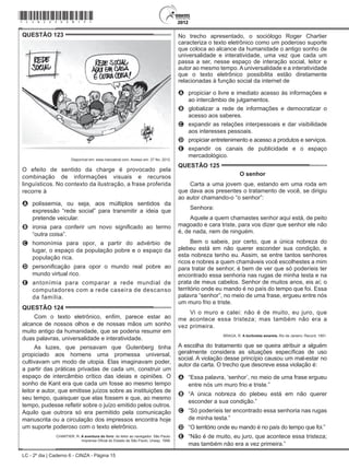 LC - 2º dia | Caderno 6 - CINZA - Página 15
QUESTÃO 123	
Disponível em: www.ivancabral.com. Acesso em: 27 fev. 2012.
O efeito de sentido da charge é provocado pela
combinação de informações visuais e recursos
linguísticos. No contexto da ilustração, a frase proferida
recorre à
A	 polissemia, ou seja, aos múltiplos sentidos da
expressão “rede social” para transmitir a ideia que
pretende veicular.
B	 ironia para conferir um novo significado ao termo
“outra coisa”.
C	 homonímia para opor, a partir do advérbio de
lugar, o espaço da população pobre e o espaço da
população rica.
D	 personificação para opor o mundo real pobre ao
mundo virtual rico.
E	 antonímia para comparar a rede mundial de
computadores com a rede caseira de descanso
da família.
QUESTÃO 124	
Com o texto eletrônico, enfim, parece estar ao
alcance de nossos olhos e de nossas mãos um sonho
muito antigo da humanidade, que se poderia resumir em
duas palavras, universalidade e interatividade.
As luzes, que pensavam que Gutenberg tinha
propiciado aos homens uma promessa universal,
cultivavam um modo de utopia. Elas imaginavam poder,
a partir das práticas privadas de cada um, construir um
espaço de intercâmbio crítico das ideias e opiniões. O
sonho de Kant era que cada um fosse ao mesmo tempo
leitor e autor, que emitisse juízos sobre as instituições de
seu tempo, quaisquer que elas fossem e que, ao mesmo
tempo, pudesse refletir sobre o juízo emitido pelos outros.
Aquilo que outrora só era permitido pela comunicação
manuscrita ou a circulação dos impressos encontra hoje
um suporte poderoso com o texto eletrônico.
CHARTIER, R. A aventura do livro: do leitor ao navegador. São Paulo:
Imprensa Oficial do Estado de São Paulo; Unesp, 1998.
No trecho apresentado, o sociólogo Roger Chartier
caracteriza o texto eletrônico como um poderoso suporte
que coloca ao alcance da humanidade o antigo sonho de
universalidade e interatividade, uma vez que cada um
passa a ser, nesse espaço de interação social, leitor e
autor ao mesmo tempo.Auniversalidade e a interatividade
que o texto eletrônico possibilita estão diretamente
relacionadas à função social da internet de
A	 propiciar o livre e imediato acesso às informações e
ao intercâmbio de julgamentos.
B	 globalizar a rede de informações e democratizar o
acesso aos saberes.
C	 expandir as relações interpessoais e dar visibilidade
aos interesses pessoais.
D	 propiciar entretenimento e acesso a produtos e serviços.
E	 expandir os canais de publicidade e o espaço
mercadológico.
QUESTÃO 125	
O senhor
Carta a uma jovem que, estando em uma roda em
que dava aos presentes o tratamento de você, se dirigiu
ao autor chamando-o “o senhor”:
Senhora:
Aquele a quem chamastes senhor aqui está, de peito
magoado e cara triste, para vos dizer que senhor ele não
é, de nada, nem de ninguém.
Bem o sabeis, por certo, que a única nobreza do
plebeu está em não querer esconder sua condição, e
esta nobreza tenho eu. Assim, se entre tantos senhores
ricos e nobres a quem chamáveis você escolhestes a mim
para tratar de senhor, é bem de ver que só poderíeis ter
encontrado essa senhoria nas rugas de minha testa e na
prata de meus cabelos. Senhor de muitos anos, eis aí; o
território onde eu mando é no país do tempo que foi. Essa
palavra “senhor”, no meio de uma frase, ergueu entre nós
um muro frio e triste.
Vi o muro e calei: não é de muito, eu juro, que
me acontece essa tristeza; mas também não era a
vez primeira.
BRAGA, R. A borboleta amarela. Rio de Janeiro: Record, 1991.
A escolha do tratamento que se queira atribuir a alguém
geralmente considera as situações específicas de uso
social. A violação desse princípio causou um mal-estar no
autor da carta. O trecho que descreve essa violação é:
A	 “Essa palavra, ‘senhor’, no meio de uma frase ergueu
entre nós um muro frio e triste.”
B	 “A única nobreza do plebeu está em não querer
esconder a sua condição.”
C	 “Só poderíeis ter encontrado essa senhoria nas rugas
de minha testa.”
D	 “O território onde eu mando é no país do tempo que foi.”
E	 “Não é de muito, eu juro, que acontece essa tristeza;
mas também não era a vez primeira.”
*cinz25dom15*
 