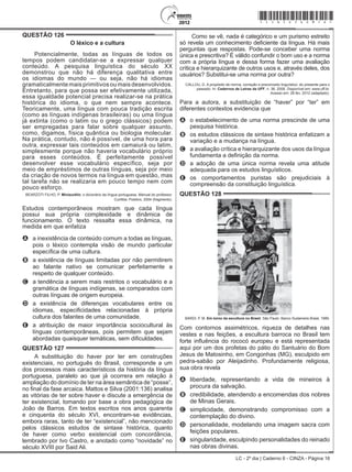 LC - 2º dia | Caderno 6 - CINZA - Página 16
QUESTÃO 126	
O léxico e a cultura
Potencialmente, todas as línguas de todos os
tempos podem candidatar-se a expressar qualquer
conteúdo. A pesquisa linguística do século XX
demonstrou que não há diferença qualitativa entre
os idiomas do mundo — ou seja, não há idiomas
gramaticalmente mais primitivos ou mais desenvolvidos.
Entretanto, para que possa ser efetivamente utilizada,
essa igualdade potencial precisa realizar-se na prática
histórica do idioma, o que nem sempre acontece.
Teoricamente, uma língua com pouca tradição escrita
(como as línguas indígenas brasileiras) ou uma língua
já extinta (como o latim ou o grego clássicos) podem
ser empregadas para falar sobre qualquer assunto,
como, digamos, física quântica ou biologia molecular.
Na prática, contudo, não é possível, de uma hora para
outra, expressar tais conteúdos em camaiurá ou latim,
simplesmente porque não haveria vocabulário próprio
para esses conteúdos. É perfeitamente possível
desenvolver esse vocabulário específico, seja por
meio de empréstimos de outras línguas, seja por meio
da criação de novos termos na língua em questão, mas
tal tarefa não se realizaria em pouco tempo nem com
pouco esforço.
BEARZOTI FILHO, P. Miniaurélio: o dicionário da língua portuguesa. Manual do professor.
Curitiba: Positivo, 2004 (fragmento).
Estudos contemporâneos mostram que cada língua
possui sua própria complexidade e dinâmica de
funcionamento. O texto ressalta essa dinâmica, na
medida em que enfatiza
A	 a inexistência de conteúdo comum a todas as línguas,
pois o léxico contempla visão de mundo particular
específica de uma cultura.
B	 a existência de línguas limitadas por não permitirem
ao falante nativo se comunicar perfeitamente a
respeito de qualquer conteúdo.
C	 a tendência a serem mais restritos o vocabulário e a
gramática de línguas indígenas, se comparados com
outras línguas de origem europeia.
D	 a existência de diferenças vocabulares entre os
idiomas, especificidades relacionadas à própria
cultura dos falantes de uma comunidade.
E	 a atribuição de maior importância sociocultural às
línguas contemporâneas, pois permitem que sejam
abordadas quaisquer temáticas, sem dificuldades.
QUESTÃO 127	
A substituição do haver por ter em construções
existenciais, no português do Brasil, corresponde a um
dos processos mais característicos da história da língua
portuguesa, paralelo ao que já ocorrera em relação à
ampliação do domínio de ter na área semântica de “posse”,
no final da fase arcaica. Mattos e Silva (2001:136) analisa
as vitórias de ter sobre haver e discute a emergência de
ter existencial, tomando por base a obra pedagógica de
João de Barros. Em textos escritos nos anos quarenta
e cinquenta do século XVI, encontram-se evidências,
embora raras, tanto de ter “existencial”, não mencionado
pelos clássicos estudos de sintaxe histórica, quanto
de haver como verbo existencial com concordância,
lembrado por Ivo Castro, e anotado como “novidade” no
século XVIII por Said Ali.
Como se vê, nada é categórico e um purismo estreito
só revela um conhecimento deficiente da língua. Há mais
perguntas que respostas. Pode-se conceber uma norma
única e prescritiva? É válido confundir o bom uso e a norma
com a própria língua e dessa forma fazer uma avaliação
crítica e hierarquizante de outros usos e, através deles, dos
usuários? Substitui-se uma norma por outra?
CALLOU, D. A propósito de norma, correção e preconceito linguístico: do presente para o
passado. In: Cadernos de Letras da UFF, n. 36, 2008. Disponível em: www.uff.br.
Acesso em: 26 fev. 2012 (adaptado).
Para a autora, a substituição de “haver” por “ter” em
diferentes contextos evidencia que
A	 o estabelecimento de uma norma prescinde de uma
pesquisa histórica.
B	 os estudos clássicos de sintaxe histórica enfatizam a
variação e a mudança na língua.
C	 a avaliação crítica e hierarquizante dos usos da língua
fundamenta a definição da norma.
D	 a adoção de uma única norma revela uma atitude
adequada para os estudos linguísticos.
E	 os comportamentos puristas são prejudiciais à
compreensão da constituição linguística.
QUESTÃO 128	
BARDI, P. M. Em torno da escultura no Brasil. São Paulo: Banco Sudameris Brasil, 1989.
Com contornos assimétricos, riqueza de detalhes nas
vestes e nas feições, a escultura barroca no Brasil tem
forte influência do rococó europeu e está representada
aqui por um dos profetas do pátio do Santuário do Bom
Jesus de Matosinho, em Congonhas (MG), esculpido em
pedra-sabão por Aleijadinho. Profundamente religiosa,
sua obra revela
A	 liberdade, representando a vida de mineiros à
procura da salvação.
B	 credibilidade, atendendo a encomendas dos nobres
de Minas Gerais.
C	 simplicidade, demonstrando compromisso com a
contemplação do divino.
D	 personalidade, modelando uma imagem sacra com
feições populares.
E	 singularidade, esculpindo personalidades do reinado
nas obras divinas.
*cinz25dom16*
 