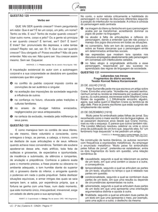 LC - 2º dia | Caderno 6 - CINZA - Página 17
QUESTÃO 129	
Verbo ser
QUE VAI SER quando crescer? Vivem perguntando
em redor. Que é ser? É ter um corpo, um jeito, um nome?
Tenho os três. E sou? Tenho de mudar quando crescer?
Usar outro nome, corpo e jeito? Ou a gente só principia
a ser quando cresce? É terrível, ser? Dói? É bom?
É triste? Ser: pronunciado tão depressa, e cabe tantas
coisas? Repito: ser, ser, ser. Er. R. Que vou ser quando
crescer? Sou obrigado a? Posso escolher? Não dá para
entender. Não vou ser. Não quero ser. Vou crescer assim
mesmo. Sem ser. Esquecer.
ANDRADE, C. D. Poesia e prosa. Rio de Janeiro: Nova Aguilar, 1992.
A inquietação existencial do autor com a autoimagem
corporal e a sua corporeidade se desdobra em questões
existenciais que têm origem
A	 no conflito do padrão corporal imposto contra as
convicções de ser autêntico e singular.
B	 na aceitação das imposições da sociedade seguindo
a influência de outros.
C	 na confiança no futuro, ofuscada pelas tradições e
culturas familiares.
D	 no anseio de divulgar hábitos enraizados,
negligenciados por seus antepassados.
E	 na certeza da exclusão, revelada pela indiferença de
seus pares.
QUESTÃO 130	
E como manejava bem os cordéis de seus títeres,
ou ele mesmo, títere voluntário e consciente, como
entregava o braço, as pernas, a cabeça, o tronco, como
se desfazia de suas articulações e de seus reflexos
quando achava nisso conveniência. Também ele soubera
apoderar-se dessa arte, mais artifício, toda feita de
sutilezas e grosserias, de expectativa e oportunidade,
de insolência e submissão, de silêncios e rompantes,
de anulação e prepotência. Conhecia a palavra exata
para o momento preciso, a frase picante ou obscena no
ambiente adequado, o tom humilde diante do superior
útil, o grosseiro diante do inferior, o arrogante quando
o poderoso em nada o podia prejudicar. Sabia desfazer
situações equívocas, e armar intrigas das quais se saía
sempre bem, e sabia, por experiência própria, que a
fortuna se ganha com uma frase, num dado momento,
que este momento único, irrecuperável, irreversível, exige
um estado de alerta para a sua apropriação.
RAWET, S. O aprendizado. In: Diálogo. Rio de Janeiro: GRD, 1963 (fragmento).
No conto, o autor retrata criticamente a habilidade do
personagem no manejo de discursos diferentes segundo
a posição do interlocutor na sociedade. A crítica à conduta
do personagem está centrada
A	 na imagem do títere ou fantoche em que o personagem
acaba por se transformar, acreditando dominar os
jogos de poder na linguagem.
B	 na alusão à falta de articulações e reflexos do
personagem, dando a entender que ele não possui o
manejo dos jogos discursivos em todas as situações.
C	 no comentário, feito em tom de censura pelo autor,
sobre as frases obscenas que o personagem emite
em determinados ambientes sociais.
D	 nas expressões que mostram tons opostos nos
discursos empregados aleatoriamente pelo personagem
em conversas com interlocutores variados.
E	 no falso elogio à originalidade atribuída a esse
personagem, responsável por seu sucesso no
aprendizado das regras de linguagem da sociedade.
QUESTÃO 131	
Labaredas nas trevas
Fragmentos do diário secreto de
Teodor Konrad Nalecz Korzeniowski
20 DE JULHO [1912]
Peter Sumerville pede-me que escreva um artigo sobre
Crane. Envio-lhe uma carta: “Acredite-me, prezado senhor,
nenhum jornal ou revista se interessaria por qualquer coisa
que eu, ou outra pessoa, escrevesse sobre Stephen Crane.
Ririam da sugestão. [...] Dificilmente encontro alguém,
agora, que saiba quem é Stephen Crane ou lembre-se de
algo dele. Para os jovens escritores que estão surgindo ele
simplesmente não existe.”
20 DE DEZEMBRO [1919]
Muito peixe foi embrulhado pelas folhas de jornal. Sou
reconhecido como o maior escritor vivo da língua inglesa. Já
se passaram dezenove anos desde que Crane morreu,
mas eu não o esqueço. E parece que outros também não.
The London Mercury resolveu celebrar os vinte e cinco
anos de publicação de um livro que, segundo eles, foi “um
fenômeno hoje esquecido” e me pediram um artigo.
FONSECA, R. Romance negro e outras histórias. São Paulo:
Companhia das Letras, 1992 (fragmento).
Na construção de textos literários, os autores recorrem
com frequência a expressões metafóricas. Ao empregar
o enunciado metafórico “Muito peixe foi embrulhado
pelas folhas de jornal”, pretendeu-se estabelecer, entre
os dois fragmentos do texto em questão, uma relação
semântica de
A	 causalidade, segundo a qual se relacionam as partes
de um texto, em que uma contém a causa e a outra,
a consequência.
B	 temporalidade, segundo a qual se articulam as partes
de um texto, situando no tempo o que é relatado nas
partes em questão.
C	 condicionalidade, segundo a qual se combinam duas
partes de um texto, em que uma resulta ou depende
de circunstâncias apresentadas na outra.
D	 adversidade, segundo a qual se articulam duas partes
de um texto em que uma apresenta uma orientação
argumentativa distinta e oposta à outra.
E	 finalidade, segundo a qual se articulam duas partes de
um texto em que uma apresenta o meio, por exemplo,
para uma ação e a outra, o desfecho da mesma.
*cinz25dom17*
 