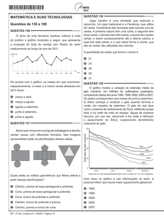 MT - 2º dia | Caderno 6 - CINZA - Página 19
MATEMÁTICA E SUAS TECNOLOGIAS
Questões de 136 a 180
QUESTÃO 136	
O dono de uma farmácia resolveu colocar à vista
do público o gráfico mostrado a seguir, que apresenta
a evolução do total de vendas (em Reais) de certo
medicamento ao longo do ano de 2011.
Jan Fev Mar Abr Maio Jun Jul Ago Set Out Nov Dez mês
(R$)
De acordo com o gráfico, os meses em que ocorreram,
respectivamente, a maior e a menor venda absolutas em
2011 foram
A	 março e abril.
B	 março e agosto.
C	 agosto e setembro.
D	 junho e setembro.
E	 junho e agosto.
QUESTÃO 137	
Maria quer inovar em sua loja de embalagens e decidiu
vender caixas com diferentes formatos. Nas imagens
apresentadas estão as planificações dessas caixas.
Quais serão os sólidos geométricos que Maria obterá a
partir dessas planificações?
A	 Cilindro, prisma de base pentagonal e pirâmide.
B	 Cone, prisma de base pentagonal e pirâmide.
C	 Cone, tronco de pirâmide e pirâmide.
D	 Cilindro, tronco de pirâmide e prisma.
E	 Cilindro, prisma e tronco de cone.
QUESTÃO 138	
Jogar baralho é uma atividade que estimula o
raciocínio. Um jogo tradicional é a Paciência, que utiliza
52 cartas. Inicialmente são formadas sete colunas com as
cartas. A primeira coluna tem uma carta, a segunda tem
duas cartas, a terceira tem três cartas, a quarta tem quatro
cartas, e assim sucessivamente até a sétima coluna, a
qual tem sete cartas, e o que sobra forma o monte, que
são as cartas não utilizadas nas colunas.
A quantidade de cartas que forma o monte é
A	 21.
B	 24.
C	 26.
D	 28.
E	 31.
QUESTÃO 139	
O gráfico mostra a variação da extensão média de
gelo marítimo, em milhões de quilômetros quadrados,
comparando dados dos anos 1995, 1998, 2000, 2005 e 2007.
Os dados correspondem aos meses de junho a setembro.
O Ártico começa a recobrar o gelo quando termina o
verão, em meados de setembro. O gelo do mar atua
como o sistema de resfriamento da Terra, refletindo quase
toda a luz solar de volta ao espaço. Águas de oceanos
escuros, por sua vez, absorvem a luz solar e reforçam
o aquecimento do Ártico, ocasionando derretimento
crescente do gelo.
Extensãodegelomarítimo
15
12
9
6
3
Junho Julho Agosto Setembro
1995
1998
2000
2005
2007
Disponível em: http://sustentabilidade.allianz.com.br. Acesso em: fev. 2012 (adaptado).
Com base no gráfico e nas informações do texto, é
possível inferir que houve maior aquecimento global em
A	 1995.
B	 1998.
C	 2000.
D	 2005.
E	 2007.
*cinz25dom19*
 