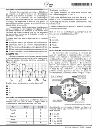 MT - 2º dia | Caderno 6 - CINZA - Página 22
QUESTÃO 145	
O diretor de uma escola convidou os 280 alunos
de terceiro ano a participarem de uma brincadeira.
Suponha que existem 5 objetos e 6 personagens
numa casa de 9 cômodos; um dos personagens
esconde um dos objetos em um dos cômodos da casa.
O objetivo da brincadeira é adivinhar qual objeto foi
escondido por qual personagem e em qual cômodo da
casa o objeto foi escondido.
Todos os alunos decidiram participar. A cada vez um
aluno é sorteado e dá a sua resposta.As respostas  devem
ser sempre distintas das anteriores, e um mesmo aluno
não pode ser sorteado mais de uma vez. Se a resposta
do aluno estiver correta, ele é declarado vencedor e a
brincadeira é encerrada.
O diretor sabe que algum aluno acertará a resposta
porque há
A	 10 alunos a mais do que possíveis respostas distintas.
B	 20 alunos a mais do que possíveis respostas distintas.
C	 119 alunos a mais do que possíveis respostas distintas.
D	 260 alunos a mais do que possíveis respostas distintas.
E	 270 alunos a mais do que possíveis respostas distintas.
QUESTÃO 146	
Um biólogo mediu a altura de cinco árvores distintas
e representou-as em uma mesma malha quadriculada,
utilizando escalas diferentes, conforme indicações na
figura a seguir.
I II III IV V
1:100 2:100 2:300 1:300 2:300
Qual é a árvore que apresenta a maior altura real?
A	 I
B	 II
C	 III
D	 IV
E	 V
QUESTÃO 147	
Em um jogo há duas urnas com 10 bolas de mesmo
tamanho em cada urna. A tabela a seguir indica as
quantidades de bolas de cada cor em cada urna.
Cor Urna 1 Urna 2
Amarela 4 0
Azul 3 1
Branca 2 2
Verde 1 3
Vermelha 0 4
Uma jogada consiste em:
1º) o jogador apresenta um palpite sobre a cor da bola
que será retirada por ele da urna 2;
2º) ele retira, aleatoriamente, uma bola da urna 1 e a
coloca na urna 2, misturando-a com as que lá estão;
3º) em seguida ele retira, também aleatoriamente, uma
bola da urna 2;
4º) se a cor da última bola retirada for a mesma do palpite
inicial, ele ganha o jogo.
Qual cor deve ser escolhida pelo jogador para que ele
tenha a maior probabilidade de ganhar?
A	 Azul.
B	 Amarela.
C	 Branca.
D	 Verde.
E	 Vermelha.
QUESTÃO 148	
Os hidrômetros são marcadores de consumo de
água em residências e estabelecimentos comerciais.
Existem vários modelos de mostradores de hidrômetros,
sendo que alguns deles possuem uma combinação de um
mostrador e dois relógios de ponteiro. O número formado
pelos quatro primeiros algarismos do mostrador
fornece o consumo em m3
, e os dois últimos algarismos
representam, respectivamente, as centenas e dezenas
de litros de água consumidos. Um dos relógios de
ponteiros indica a quantidade em litros, e o outro em
décimos de litros, conforme ilustrados na figura a seguir.
1 000
Disponível em: www.aguasdearacoiaba.com.br (adaptado).
Considerando as informações indicadas na figura, o
consumo total de água registrado nesse hidrômetro, em
litros, é igual a
A	 3 534,85.
B	 3 544,20.
C	 3 534 850,00.
D	 3 534 859,35.
E	 3 534 850,39.
*cinz25dom22*
 