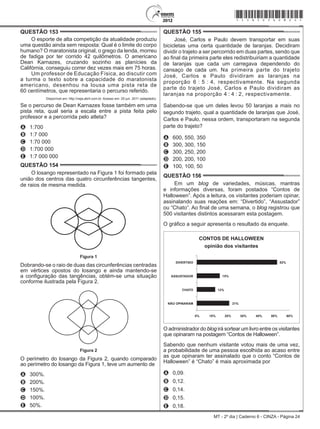 MT - 2º dia | Caderno 6 - CINZA - Página 24
QUESTÃO 153	
O esporte de alta competição da atualidade produziu
uma questão ainda sem resposta: Qual é o limite do corpo
humano? O maratonista original, o grego da lenda, morreu
de fadiga por ter corrido 42 quilômetros. O americano
Dean Karnazes, cruzando sozinho as planícies da
Califórnia, conseguiu correr dez vezes mais em 75 horas.
Um professor de Educação Física, ao discutir com
a turma o texto sobre a capacidade do maratonista
americano, desenhou na lousa uma pista reta de
60 centímetros, que representaria o percurso referido.
Disponível em: http://veja.abril.com.br. Acesso em: 25 jun. 2011 (adaptado).
Se o percurso de Dean Karnazes fosse também em uma
pista reta, qual seria a escala entre a pista feita pelo
professor e a percorrida pelo atleta?
A	 1:700
B	 1:7 000
C	 1:70 000
D	 1:700 000
E	 1:7 000 000
QUESTÃO 154	
O losango representado na Figura 1 foi formado pela
união dos centros das quatro circunferências tangentes,
de raios de mesma medida.
Figura 1Figura 1
Dobrando-se o raio de duas das circunferências centradas
em vértices opostos do losango e ainda mantendo-se
a configuração das tangências, obtém-se uma situação
conforme ilustrada pela Figura 2.
Figura 2
Figura 2
O perímetro do losango da Figura 2, quando comparado
ao perímetro do losango da Figura 1, teve um aumento de
A	 300%.
B	 200%.
C	 150%.
D	 100%.
E	 50%.
QUESTÃO 155	
José, Carlos e Paulo devem transportar em suas
bicicletas uma certa quantidade de laranjas. Decidiram
dividir o trajeto a ser percorrido em duas partes, sendo que
ao final da primeira parte eles redistribuiriam a quantidade
de laranjas que cada um carregava dependendo do
cansaço de cada um. Na primeira parte do trajeto
José, Carlos e Paulo dividiram as laranjas na
proporção 6 : 5 : 4, respectivamente. Na segunda
parte do trajeto José, Carlos e Paulo dividiram as
laranjas na proporção 4 : 4 : 2, respectivamente.
Sabendo-se que um deles levou 50 laranjas a mais no
segundo trajeto, qual a quantidade de laranjas que José,
Carlos e Paulo, nessa ordem, transportaram na segunda
parte do trajeto?
A	 600, 550, 350
B	 300, 300, 150
C	 300, 250, 200
D	 200, 200, 100
E	 100, 100, 50
QUESTÃO 156	
Em um blog de variedades, músicas, mantras
e informações diversas, foram postados “Contos de
Halloween”. Após a leitura, os visitantes poderiam opinar,
assinalando suas reações em: “Divertido”, “Assustador”
ou “Chato”. Ao final de uma semana, o blog registrou que
500 visitantes distintos acessaram esta postagem.
O gráfico a seguir apresenta o resultado da enquete.
CONTOS DE HALLOWEEN
opinião dos visitantes
DIVERTIDO
ASSUSTADOR
CHATO
NÃO OPINARAM
15%
52%
12%
21%
0% 10% 20% 30% 40% 50% 60%
O administrador do blog irá sortear um livro entre os visitantes
que opinaram na postagem “Contos de Halloween”.
Sabendo que nenhum visitante votou mais de uma vez,
a probabilidade de uma pessoa escolhida ao acaso entre
as que opinaram ter assinalado que o conto “Contos de
Halloween” é “Chato” é mais aproximada por
A	 0,09.
B	 0,12.
C	 0,14.
D	 0,15.
E	 0,18.
*cinz25dom24*
 