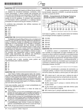 MT - 2º dia | Caderno 6 - CINZA - Página 25
QUESTÃO 157	
Um produtor de café irrigado em Minas Gerais recebeu
um relatório de consultoria estatística, constando, entre
outras informações, o desvio padrão das produções de
uma safra dos talhões de sua propriedade. Os talhões têm
a mesma área de 30 000 m2
e o valor obtido para o desvio
padrão foi de 90 kg/talhão. O produtor deve apresentar
as informações sobre a produção e a variância dessas
produções em sacas de 60 kg por hectare (10 000 m2
).
A variância das produções dos talhões expressa em
(sacas/hectare)2
é
A	 20,25.
B	 4,50.
C	 0,71.
D	 0,50.
E	 0,25.
QUESTÃO 158	
O designer português Miguel Neiva criou um sistema de
símbolos que permite que pessoas daltônicas identifiquem
cores. O sistema consiste na utilização de símbolos que
identificam as cores primárias (azul, amarelo e vermelho).
Além disso, a justaposição de dois desses símbolos
permite identificar cores secundárias (como o verde, que é
o amarelo combinado com o azul). O preto e o branco são
identificados por pequenos quadrados: o que simboliza o
preto é cheio, enquanto o que simboliza o branco é vazio.
Os símbolos que representam preto e branco também
podem estar associados aos símbolos que identificam
cores, significando se estas são claras ou escuras.
Folha de São Paulo. Disponível em: www1.folha.uol.com.br. Acesso em: 18 fev. 2012 (adaptado).
De acordo com o texto, quantas cores podem ser
representadas pelo sistema proposto?
A	 14
B	 18
C	 20
D	 21
E	 23
QUESTÃO 159	
José, Paulo e Antônio estão jogando dados não viciados,
nos quais, em cada uma das seis faces, há um número de 1 a 6.
Cada um deles jogará dois dados simultaneamente. José
acredita que, após jogar seus dados, os números das faces
voltadas para cima lhe darão uma soma igual a 7. Já Paulo
acredita que sua soma será igual a 4 e Antônio acredita
que sua soma será igual a 8.
Com essa escolha, quem tem a maior probabilidade de
acertar sua respectiva soma é
A	 Antônio, já que sua soma é a maior de todas as
escolhidas.
B	 José e Antônio, já que há 6 possibilidades tanto para a
escolha de José quanto para a escolha de Antônio, e
há apenas 4 possibilidades para a escolha de Paulo.
C	 José e Antônio, já que há 3 possibilidades tanto para a
escolha de José quanto para a escolha de Antônio, e
há apenas 2 possibilidades para a escolha de Paulo.
D	 José, já que há 6 possibilidades para formar sua soma,
5 possibilidades para formar a soma de Antônio e
apenas 3 possibilidades para formar a soma de Paulo.
E	 Paulo, já que sua soma é a menor de todas.
QUESTÃO 160	
O gráfico apresenta o comportamento de emprego
formal surgido, segundo o Caged, no período de janeiro
de 2010 a outubro de 2010.
MAIO
Disponível em: www.mte.gov.br. Acesso em: 28 fev. 2012 (adaptado).
Com base no gráfico, o valor da parte inteira da mediana
dos empregos formais surgidos no período é
A	 212 952.
B	 229 913.
C	 240 621.
D	 255 496.
E	 298 041.
QUESTÃO 161	
A cerâmica possui a propriedade da contração,
que consiste na evaporação da água existente em um
conjunto ou bloco cerâmico submetido a uma determinada
temperatura elevada: em seu lugar aparecendo “espaços
vazios”quetendemaseaproximar.Nolugarantesocupado
pela água vão ficando lacunas e, consequentemente, o
conjunto tende a retrair-se. Considere que no processo de
cozimento a cerâmica de argila sofra uma contração, em
dimensões lineares, de 20%.
Disponível em: www.arq.ufsc.br. Acesso em: 30 mar. 2012 (adaptado).
Levando em consideração o processo de cozimento e a
contração sofrida, o volume V de uma travessa de argila,
de forma cúbica de aresta a, diminui para um valor que é
A	 20% menor que V, uma vez que o volume do cubo é
diretamente proporcional ao comprimento de seu lado.
B	 36% menor que V, porque a área da base diminui de
a2
para ((1 ­­− 0,2)a)2
.
C	 48,8% menor que V, porque o volume diminui de
a3
para (0,8a)3
.
D	 51,2% menor que V, porque cada lado diminui para
80% do comprimento original.
E	 60% menor que V, porque cada lado diminui 20%.
*cinz25dom25*
 
