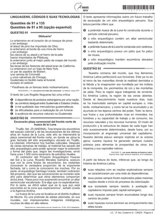 LC - 2º dia | Caderno 6 - CINZA - Página 4
LINGUAGENS, CÓDIGOS E SUAS TECNOLOGIAS
Questões de 91 a 135
Questões de 91 a 95 (opção espanhol)
QUESTÃO 91	
Obituario*
Lo enterraron en el corazón de un bosque de pinos
y sin embargo
el ataúd de pino fue importado de Ohio;
lo enterraron al borde de una mina de hierro
y sin embargo
los clavos de su ataúd y el hierro de la pala
fueron importados de Pittsburg;
lo enterraron junto al mejor pasto de ovejas del mundo
y sin embargo
las lanas de los festones del ataúd eran de California.
Lo enterraron con un traje de New York,
un par de zapatos de Boston,
una camisa de Cincinatti
y unos calcetines de Chicago.
Guatemala no facilitó nada al funeral,
excepto el cadáver.
* Paráfrasis de un famoso texto norteamericano.
NOGUERAS, L. R. Las quince mil vidas del caminante. La Habana: Unea,1977.
O texto de Luis Rogelio Nogueras faz uma crítica
A	 à dependência de produtos estrangeiros por uma nação.
B	 ao comércio desigual entre Guatemala e Estados Unidos.
C	 à má qualidade das mercadorias guatemaltecas.
D	 às dificuldades para a realização de um funeral.
E	 à ausência de recursos naturais na Guatemala.
QUESTÃO 92	
Excavarán plaza ceremonial del frontis norte de
huaca de la Luna
Trujillo, feb. 25 (ANDINA). Tras limpiar los escombros
del saqueo colonial y de las excavaciones de los últimos
años en huaca de la Luna, este año se intervendrá la
plaza ceremonial del frontis norte, en donde se ubica la
gran fachada del sitio arqueológico ubicado en Trujillo,
La Libertad, informaron hoy fuentes culturales. Después
de varias semanas de trabajo, el material fue sacado del
sitio arqueológico para poder apreciar mejor la extensión
y forma del patio que, según las investigaciones, sirvió
hace unos 1 500 como escenario de extraños rituales.
El codirector del Proyecto Arqueológico Huacas
del Sol y la Luna, Ricardo Morales Gamarra, sostuvo
que con la zona limpia de escombros, los visitantes
conocerán la verdadera proporción de la imponente
fachada, tal y como la conocieron los moches. Por su
parte, el arqueólogo Santiago Uceda, también codirector
del proyecto, dijo que las excavaciones se iniciarán este
año para determinar qué otros elementos componían
dicha área. “Hace poco nos sorprendió encontrar un altar
semicircular escalonado. Era algo que no esperábamos.
Por lo tanto, es difícil saber qué es lo que aún está
escondido en la zona que exploraremos”, señaló Uceda
a la Agencia Andina.
La huaca de la Luna se localiza en el distrito trujillano
de Moche. Es una pirámide de adobe adornada, en sus
murales, con impresionantes imágenes mitológicas,
muchas de ellas en alto relieve.
Disponível em: www.andina.com.pe. Acesso em: 23 fev. 2012 (adaptado).
O texto apresenta informações sobre um futuro trabalho
de escavação de um sítio arqueológico peruano. Sua
leitura permite inferir que
A	 a pirâmide huaca de la Luna foi construída durante o
período colonial peruano.
B	 o sítio arqueológico contém um altar semicircular
bastante deteriorado.
C	 a pirâmide huaca de la Luna foi construída com cerâmica.
D	 o sítio arqueológico possui um pátio que foi palco
de rituais.
E	 o sítio arqueológico mantém escombros deixados
pela civilização moche.
QUESTÃO 93	
Nuestra comarca del mundo, que hoy llamamos
América Latina perfeccionó sus funciones. Este ya no es
el reino de las maravillas donde la realidad derrotaba a
la fábula y la imaginación era humillada por los trofeos
de la conquista, los yacimientos de oro y las montañas
de plata. Pero la región sigue trabajando de sirvienta.
Es América Latina, la región de las venas abiertas.
Desde el descubrimiento hasta nuestros días, todo
se ha trasmutado siempre en capital europeo o, más
tarde, norteamericano, y como tal se ha acumulado y se
acumula en los lejanos centros del poder. Todo: la tierra,
sus frutos y sus profundidades ricas en minerales, los
hombres y su capacidad de trabajo y de consumo, los
recursos naturales y los recursos humanos. El modo de
producción y la estructura de clases de cada lugar han
sido sucesivamente determinados, desde fuera, por su
incorporación al engranaje universal del capitalismo.
Nuestra derrota estuvo siempre implícita en la victoria
ajena; nuestra riqueza ha generado siempre nuestra
pobreza para alimentar la prosperidad de otros: los
imperios y sus caporales nativos.
GALEANO, E. Las venas abiertas de América Latina.
Buenos Aires: Siglo Veintiuno Argentina, 2010 (adaptado).
A partir da leitura do texto, infere-se que, ao longo da
história da América Latina,
A	 suas relações com as nações exploradoras sempre
se caracterizaram por uma rede de dependências.
B	 seus países sempre foram explorados pelas mesmas
nações desde o início do processo de colonização.
C	 sua sociedade sempre resistiu à aceitação do
capitalismo imposto pelo capital estrangeiro.
D	 suas riquezas sempre foram acumuladas longe dos
centros de poder.
E	 suas riquezas nunca serviram ao enriquecimento das
elites locais.
*cinz25dom4*
 