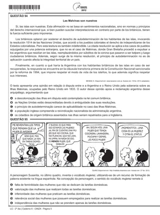LC - 2º dia | Caderno 6 - CINZA - Página 5
QUESTÃO 94	
Las Malvinas son nuestras
Sí, las islas son nuestras. Esta afirmación no se basa en sentimientos nacionalistas, sino en normas y principios
del derecho internacional que, si bien pueden suscitar interpretaciones en contrario por parte de los británicos, tienen
la fuerza suficiente para imponerse.
Los británicos optaron por sostener el derecho de autodeterminación de los habitantes de las islas, invocando
la resolución 1514 de las Naciones Unidas, que acordó a los pueblos coloniales el derecho de independizarse de los
Estados colonialistas. Pero esta tesitura es también indefendible. La citada resolución se aplica a los casos de pueblos
sojuzgados por una potencia extranjera, que no es el caso de Malvinas, donde Gran Bretaña procedió a expulsar a
los argentinos que residían en las islas, reemplazándolos por súbditos de la corona que pasaron a ser kelpers y luego
ciudadanos británicos. Además, según surge de la misma resolución, el principio de autodeterminación no es de
aplicación cuando afecta la integridad territorial de un país.
Finalmente, en cuanto a qué haría la Argentina con los habitantes británicos de las islas en caso de ser
recuperadas, la respuesta se encuentra en la cláusula transitoria primera de la Constitución Nacional sancionada
por la reforma de 1994, que impone respetar el modo de vida de los isleños, lo que además significa respetar
sus intereses.
MENEM, E. Disponível em: www.lanacion.com.ar. Acesso em: 18 fev. 2012 (adaptado).
O texto apresenta uma opinião em relação à disputa entre e a Argentina e o Reino Unido pela soberania sobre as
Ilhas Malvinas, ocupadas pelo Reino Unido em 1833. O autor dessa opinião apoia a reclamação argentina desse
arquipélago, argumentando que
A	 a descolonização das ilhas em disputa está contemplada na lei comum britânica.
B	 as Nações Unidas estão desacreditadas devido à ambiguidade das suas resoluções.
C	 o princípio de autodeterminação carece de aplicabilidade no caso das Ilhas Malvinas.
D	 a população inglesa compreende a reivindicação nacionalista da administração argentina.
E	 os cidadãos de origem britânica assentados nas ilhas seriam repatriados para a Inglaterra.
QUESTÃO 95	
ME REVIENTAN LOS TIPOS
QUE PIENSAN QUE LA
MUJER ES INFERIOR
SERÁ QUE, MAS
QUE NADA, LA VEN
EN TAREAS DOMÉS-
TICAS
Y BUENO, ES QUE PARA
ESO ESTAMOS LAS MUJERES!
AL FIN DE CUENTAS UNA MU-
JER QUE NO COCINA, QUE
NO PLANCHA, QUE NO LAVA,
NI LIMPIA, NI NADA DE ESO,
ES MENOS MUJER, QUÉ
DIABLOS!
!
! MOMENTITO!...UNA
COSA ES LA MUJEREZ
Y OTRA EL STATUS
!AH, SEGÚN VOS, UNA
MUJER QUE TENGA
COCINERA, LAVANDERA,
MUCAMA Y DEMÁS,
ES POCO MUJER?
?
QUINO.Disponível em: http://mafalda.dreamers.com. Acesso em: 27 fev. 2012.
A personagem Susanita, no último quadro, inventa o vocábulo mujerez, utilizando-se de um recurso de formação de
palavra existente na língua espanhola. Na concepção da personagem, o sentido do vocábulo mujerez remete à
A	 falta de feminilidade das mulheres que não se dedicam às tarefas domésticas.
B	 valorização das mulheres que realizam todas as tarefas domésticas.
C	 inferioridade das mulheres que praticam as tarefas domésticas.
D	 relevância social das mulheres que possuem empregados para realizar as tarefas domésticas.
E	 independência das mulheres que não se prendem apenas às tarefas domésticas.
*cinz25dom5*
 