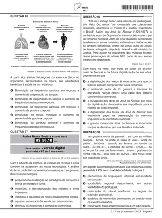 LC - 2º dia | Caderno 6 - CINZA - Página 6
QUESTÃO 96	
NIEMAN, D. Exercício e saúde. São Paulo: Manole, 1999 (adaptado).
A partir dos efeitos fisiológicos do exercício físico no
organismo, apresentados na figura, são adaptações
benéficas à saúde de um indivíduo:
A	 Diminuição da frequência cardíaca em repouso e
aumento da oxigenação do sangue.
B	 Diminuição da oxigenação do sangue e aumento da
frequência cardíaca em repouso.
C	 Diminuição da frequência cardíaca em repouso e
aumento da gordura corporal.
D	 Diminuição do tônus muscular e aumento do
percentual de gordura corporal.
E	 Diminuição da gordura corporal e aumento da
frequência cardíaca em repouso.
QUESTÃO 97	
Disponível em: www.assine.abril.com.br. Acesso em: 29 fev. 2012 (adaptado).
Com o advento da internet, as versões de revistas e livros
também se adaptaram às novas tecnologias. A análise
do texto publicitário apresentado revela que o surgimento
das novas tecnologias
A	 proporcionou mudanças no paradigma de consumo e
oferta de revistas e livros.
B	 incentivou a desvalorização das revistas e livros
impressos.
C	 viabilizou a aquisição de novos equipamentos digitais.
D	 aqueceu o mercado de venda de computadores.
E	 diminuiu os incentivos à compra de eletrônicos.
QUESTÃO 98	
“Ele era o inimigo do rei”, nas palavras de seu biógrafo,
Lira Neto. Ou, ainda, “um romancista que colecionava
desafetos, azucrinava D. Pedro II e acabou inventando
o Brasil”. Assim era José de Alencar (1829-1877), o
conhecido autor de O guarani e Iracema, tido como o pai
do romance no Brasil. Além de criar clássicos da literatura
brasileira com temas nativistas, indianistas e históricos, ele
foi também folhetinista, diretor de jornal, autor de peças
de teatro, advogado, deputado federal e até ministro da
Justiça. Para ajudar na descoberta das múltiplas facetas
desse personagem do século XIX, parte de seu acervo
inédito será digitalizada.
História Viva, n. 99, 2011.
Com base no texto, que trata do papel do escritor
José de Alencar e da futura digitalização de sua obra,
depreende-se que
A	 a digitalização dos textos é importante para que os
leitores possam compreender seus romances.
B	 o conhecido autor de O guarani e Iracema foi
importante porque deixou uma vasta obra literária
com temática atemporal.
C	 a divulgação das obras de José de Alencar, por meio
da digitalização, demonstra sua importância para a
história do Brasil Imperial.
D	 a digitalização dos textos de José de Alencar terá
importante papel na preservação da memória
linguística e da identidade nacional.
E	 o grande romancista José de Alencar é importante
porque se destacou por sua temática indianista.
QUESTÃO 99	
eu gostava muito de passeá... saí com as minhas
colegas... brincá na porta di casa di vôlei... andá de
patins... bicicleta... quando eu levava um tombo ou
outro... eu era a::... a palhaça da turma... ((risos))... eu
acho que foi uma das fases mais... assim... gostosas da
minha vida foi... essa fase de quinze... dos meus treze
aos dezessete anos...
A.P.S., sexo feminino, 38 anos, nível de ensino fundamental.
Projeto Fala Goiana, UFG, 2010 (inédito).
Um aspecto da composição estrutural que caracteriza o relato
pessoal de A.P.S. como modalidade falada da língua é
A	 predomínio de linguagem informal entrecortada
por pausas.
B	 vocabulário regional desconhecido em outras
variedades do português.
C	 realização do plural conforme as regras da
tradição gramatical.
D	 ausência de elementos promotores de coesão entre
os eventos narrados.
E	 presença de frases incompreensíveis a um leitor iniciante.
*cinz25dom6*
 