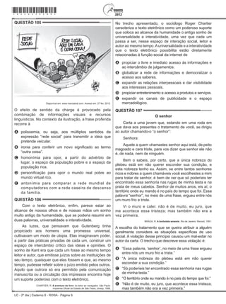 LC - 2º dia | Caderno 8 - ROSA - Página 9
QUESTÃO 105	
Disponível em: www.ivancabral.com. Acesso em: 27 fev. 2012.
O efeito de sentido da charge é provocado pela
combinação de informações visuais e recursos
linguísticos. No contexto da ilustração, a frase proferida
recorre à
A	 polissemia, ou seja, aos múltiplos sentidos da
expressão “rede social” para transmitir a ideia que
pretende veicular.
B	 ironia para conferir um novo significado ao termo
“outra coisa”.
C	 homonímia para opor, a partir do advérbio de
lugar, o espaço da população pobre e o espaço da
população rica.
D	 personificação para opor o mundo real pobre ao
mundo virtual rico.
E	 antonímia para comparar a rede mundial de
computadores com a rede caseira de descanso
da família.
QUESTÃO 106	
Com o texto eletrônico, enfim, parece estar ao
alcance de nossos olhos e de nossas mãos um sonho
muito antigo da humanidade, que se poderia resumir em
duas palavras, universalidade e interatividade.
As luzes, que pensavam que Gutenberg tinha
propiciado aos homens uma promessa universal,
cultivavam um modo de utopia. Elas imaginavam poder,
a partir das práticas privadas de cada um, construir um
espaço de intercâmbio crítico das ideias e opiniões. O
sonho de Kant era que cada um fosse ao mesmo tempo
leitor e autor, que emitisse juízos sobre as instituições de
seu tempo, quaisquer que elas fossem e que, ao mesmo
tempo, pudesse refletir sobre o juízo emitido pelos outros.
Aquilo que outrora só era permitido pela comunicação
manuscrita ou a circulação dos impressos encontra hoje
um suporte poderoso com o texto eletrônico.
CHARTIER, R. A aventura do livro: do leitor ao navegador. São Paulo:
Imprensa Oficial do Estado de São Paulo; Unesp, 1998.
No trecho apresentado, o sociólogo Roger Chartier
caracteriza o texto eletrônico como um poderoso suporte
que coloca ao alcance da humanidade o antigo sonho de
universalidade e interatividade, uma vez que cada um
passa a ser, nesse espaço de interação social, leitor e
autor ao mesmo tempo.Auniversalidade e a interatividade
que o texto eletrônico possibilita estão diretamente
relacionadas à função social da internet de
A	 propiciar o livre e imediato acesso às informações e
ao intercâmbio de julgamentos.
B	 globalizar a rede de informações e democratizar o
acesso aos saberes.
C	 expandir as relações interpessoais e dar visibilidade
aos interesses pessoais.
D	 propiciar entretenimento e acesso a produtos e serviços.
E	 expandir os canais de publicidade e o espaço
mercadológico.
QUESTÃO 107	
O senhor
Carta a uma jovem que, estando em uma roda em
que dava aos presentes o tratamento de você, se dirigiu
ao autor chamando-o “o senhor”:
Senhora:
Aquele a quem chamastes senhor aqui está, de peito
magoado e cara triste, para vos dizer que senhor ele não
é, de nada, nem de ninguém.
Bem o sabeis, por certo, que a única nobreza do
plebeu está em não querer esconder sua condição, e
esta nobreza tenho eu. Assim, se entre tantos senhores
ricos e nobres a quem chamáveis você escolhestes a mim
para tratar de senhor, é bem de ver que só poderíeis ter
encontrado essa senhoria nas rugas de minha testa e na
prata de meus cabelos. Senhor de muitos anos, eis aí; o
território onde eu mando é no país do tempo que foi. Essa
palavra “senhor”, no meio de uma frase, ergueu entre nós
um muro frio e triste.
Vi o muro e calei: não é de muito, eu juro, que
me acontece essa tristeza; mas também não era a
vez primeira.
BRAGA, R. A borboleta amarela. Rio de Janeiro: Record, 1991.
A escolha do tratamento que se queira atribuir a alguém
geralmente considera as situações específicas de uso
social. A violação desse princípio causou um mal-estar no
autor da carta. O trecho que descreve essa violação é:
A	 “Essa palavra, ‘senhor’, no meio de uma frase ergueu
entre nós um muro frio e triste.”
B	 “A única nobreza do plebeu está em não querer
esconder a sua condição.”
C	 “Só poderíeis ter encontrado essa senhoria nas rugas
de minha testa.”
D	 “O território onde eu mando é no país do tempo que foi.”
E	 “Não é de muito, eu juro, que acontece essa tristeza;
mas também não era a vez primeira.”
*rosa25dom9*
 