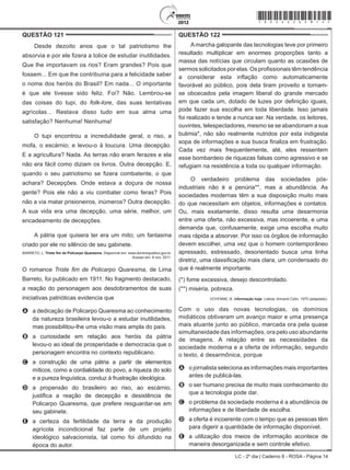 LC - 2º dia | Caderno 8 - ROSA - Página 14
QUESTÃO 121	
Desde dezoito anos que o tal patriotismo lhe
absorvia e por ele fizera a tolice de estudar inutilidades.
Que lhe importavam os rios? Eram grandes? Pois que
fossem... Em que lhe contribuiria para a felicidade saber
o nome dos heróis do Brasil? Em nada... O importante
é que ele tivesse sido feliz. Foi? Não. Lembrou-se
das coisas do tupi, do folk-lore, das suas tentativas
agrícolas... Restava disso tudo em sua alma uma
satisfação? Nenhuma! Nenhuma!
O tupi encontrou a incredulidade geral, o riso, a
mofa, o escárnio; e levou-o à loucura. Uma decepção.
E a agricultura? Nada. As terras não eram ferazes e ela
não era fácil como diziam os livros. Outra decepção. E,
quando o seu patriotismo se fizera combatente, o que
achara? Decepções. Onde estava a doçura de nossa
gente? Pois ele não a viu combater como feras? Pois
não a via matar prisioneiros, inúmeros? Outra decepção.
A sua vida era uma decepção, uma série, melhor, um
encadeamento de decepções.
A pátria que quisera ter era um mito; um fantasma
criado por ele no silêncio de seu gabinete.
BARRETO, L. Triste fim de Policarpo Quaresma. Disponível em: www.dominiopublico.gov.br.
Acesso em: 8 nov. 2011.
O romance Triste fim de Policarpo Quaresma, de Lima
Barreto, foi publicado em 1911. No fragmento destacado,
a reação do personagem aos desdobramentos de suas
iniciativas patrióticas evidencia que
A	 a dedicação de Policarpo Quaresma ao conhecimento
da natureza brasileira levou-o a estudar inutilidades,
mas possibilitou-lhe uma visão mais ampla do país.
B	 a curiosidade em relação aos heróis da pátria
levou-o ao ideal de prosperidade e democracia que o
personagem encontra no contexto republicano.
C	 a construção de uma pátria a partir de elementos
míticos, como a cordialidade do povo, a riqueza do solo
e a pureza linguística, conduz à frustração ideológica.
D	 a propensão do brasileiro ao riso, ao escárnio,
justifica a reação de decepção e desistência de
Policarpo Quaresma, que prefere resguardar-se em
seu gabinete.
E	 a certeza da fertilidade da terra e da produção
agrícola incondicional faz parte de um projeto
ideológico salvacionista, tal como foi difundido na
época do autor.
QUESTÃO 122	
Amarcha galopante das tecnologias teve por primeiro
resultado multiplicar em enormes proporções tanto a
massa das notícias que circulam quanto as ocasiões de
sermos solicitados por elas. Os profissionais têm tendência
a considerar esta inflação como automaticamente
favorável ao público, pois dela tiram proveito e tornam-
se obcecados pela imagem liberal do grande mercado
em que cada um, dotado de luzes por definição iguais,
pode fazer sua escolha em toda liberdade. Isso jamais
foi realizado e tende a nunca ser. Na verdade, os leitores,
ouvintes, telespectadores, mesmo se se abandonam a sua
bulimia*, não são realmente nutridos por esta indigesta
sopa de informações e sua busca finaliza em frustração.
Cada vez mais frequentemente, até, eles ressentem
esse bombardeio de riquezas falsas como agressivo e se
refugiam na resistência a toda ou qualquer informação.
O verdadeiro problema das sociedades pós-
industriais não é a penúria**, mas a abundância. As
sociedades modernas têm a sua disposição muito mais
do que necessitam em objetos, informações e contatos.
Ou, mais exatamente, disso resulta uma desarmonia
entre uma oferta, não excessiva, mas incoerente, e uma
demanda que, confusamente, exige uma escolha muito
mais rápida a absorver. Por isso os órgãos de informação
devem escolher, uma vez que o homem contemporâneo
apressado, estressado, desorientado busca uma linha
diretriz, uma classificação mais clara, um condensado do
que é realmente importante.
(*) fome excessiva, desejo descontrolado.
(**) miséria, pobreza.
VOYENNE, B. Informação hoje. Lisboa: Armand Colin, 1975 (adaptado).
Com o uso das novas tecnologias, os domínios
midiáticos obtiveram um avanço maior e uma presença
mais atuante junto ao público, marcada ora pela quase
simultaneidade das informações, ora pelo uso abundante
de imagens. A relação entre as necessidades da
sociedade moderna e a oferta de informação, segundo
o texto, é desarmônica, porque
A	 o jornalista seleciona as informações mais importantes
antes de publicá-las.
B	 o ser humano precisa de muito mais conhecimento do
que a tecnologia pode dar.
C	 o problema da sociedade moderna é a abundância de
informações e de liberdade de escolha.
D	 a oferta é incoerente com o tempo que as pessoas têm
para digerir a quantidade de informação disponível.
E	 a utilização dos meios de informação acontece de
maneira desorganizada e sem controle efetivo.
*rosa25dom14*
 
