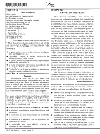 LC - 2º dia | Caderno 8 - ROSA - Página 15
QUESTÃO 123	
Logia e mitologia
Meu coração
de mil e novecentos e setenta e dois
já não palpita fagueiro
sabe que há morcegos de pesadas olheiras
que há cabras malignas que há
cardumes de hienas infiltradas
no vão da unha na alma
um porco belicoso de radar
e que sangra e ri
e que sangra e ri
a vida anoitece provisória
centuriões sentinelas
do Oiapoque ao Chuí.
CACASO. Lero-lero. Rio de Janeiro: 7Letras; São Paulo: Cosac & Naify, 2002.
O título do poema explora a expressividade de termos
que representam o conflito do momento histórico vivido
pelo poeta na década de 1970. Nesse contexto, é correto
afirmar que
A	 o poeta utiliza uma série de metáforas zoológicas
com significado impreciso.
B	 “morcegos”, “cabras” e “hienas” metaforizam as
vítimas do regime militar vigente.
C	 o “porco”, animal difícil de domesticar, representa os
movimentos de resistência.
D	 o poeta caracteriza o momento de opressão através
de alegorias de forte poder de impacto.
E	 “centuriões” e “sentinelas” simbolizam os agentes que
garantem a paz social experimentada.
QUESTÃO 124	
Desabafo
Desculpem-me, mas não dá pra fazer uma
cronicazinha divertida hoje. Simplesmente não dá. Não
tem como disfarçar: esta é uma típica manhã de segunda-
feira. A começar pela luz acesa da sala que esqueci
ontem à noite. Seis recados para serem respondidos na
secretária eletrônica. Recados chatos. Contas para pagar
que venceram ontem. Estou nervoso. Estou zangado.
CARNEIRO, J. E. Veja, 11 set. 2002 (fragmento).
Nos textos em geral, é comum a manifestação simultânea
de várias funções da linguagem, com o predomínio,
entretanto, de uma sobre as outras. No fragmento da
crônica Desabafo, a função da linguagem predominante
é a emotiva ou expressiva, pois
A	 odiscursodoenunciador temcomofocoopróprio código.
B	 a atitude do enunciador se sobrepõe àquilo que está
sendo dito.
C	 o interlocutor é o foco do enunciador na construção
da mensagem.
D	 o referente é o elemento que se sobressai em
detrimento dos demais.
E	 o enunciador tem como objetivo principal a
manutenção da comunicação.
QUESTÃO 125	
Entrevista com Marcos Bagno
Pode parecer inacreditável, mas muitas das
prescrições da pedagogia tradicional da língua até hoje
se baseiam nos usos que os escritores portugueses do
século XIX faziam da língua. Se tantas pessoas condenam,
por exemplo, o uso do verbo “ter” no lugar de “haver”,
como em “hoje tem feijoada”, é simplesmente porque os
portugueses, em dado momento da história de sua língua,
deixaram de fazer esse uso existencial do verbo “ter”.
No entanto, temos registros escritos da época
medieval em que aparecem centenas desses usos. Se
nós, brasileiros, assim como os falantes africanos de
português, usamos até hoje o verbo “ter” como existencial
é porque recebemos esses usos de nossos ex-
colonizadores. Não faz sentido imaginar que brasileiros,
angolanos e moçambicanos decidiram se juntar para
“errar” na mesma coisa. E assim acontece com muitas
outras coisas: regências verbais, colocação pronominal,
concordâncias nominais e verbais etc. Temos uma
língua própria, mas ainda somos obrigados a seguir uma
gramática normativa de outra língua diferente. Às vésperas
de comemorarmos nosso bicentenário de independência,
não faz sentido continuar rejeitando o que é nosso para só
aceitar o que vem de fora.
Não faz sentido rejeitar a língua de 190 milhões de
brasileiros para só considerar certo o que é usado por menos
de dez milhões de portugueses. Só na cidade de São Paulo
temos mais falantes de português que em toda a Europa!
Informativo Parábola Editorial, s/d.
Na entrevista, o autor defende o uso de formas linguísticas
coloquiais e faz uso da norma padrão em toda a extensão
do texto. Isso pode ser explicado pelo fato de que ele
A	 adapta o nível de linguagem à situação comunicativa,
uma vez que o gênero entrevista requer o uso da
norma padrão.
B	 apresenta argumentos carentes de comprovação
científica e, por isso, defende um ponto de vista difícil
de ser verificado na materialidade do texto.
C	 propõe que o padrão normativo deve ser usado por
falantes escolarizados como ele, enquanto a norma
coloquial deve ser usada por falantes não escolarizados.
D	 acredita que a língua genuinamente brasileira está em
construção, o que o obriga a incorporar em seu cotidiano
a gramática normativa do português europeu.
E	 defende que a quantidade de falantes do português
brasileiro ainda é insuficiente para acabar com a
hegemonia do antigo colonizador.
*rosa25dom15*
 