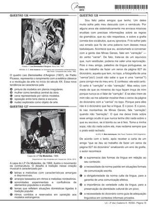 LC - 2º dia | Caderno 8 - ROSA - Página 16
QUESTÃO 126	
Picasso, P. Les Demoiselles d’Avignon. Nova York, 1907.
ARGAN, G. C. Arte moderna: do Iluminismo aos movimentos contemporâneos.
São Paulo: Companhia das Letras, 1992.
O quadro Les Demoiselles d’Avignon (1907), de Pablo
Picasso, representa o rompimento com a estética clássica
e a revolução da arte no início do século XX. Essa nova
tendência se caracteriza pela
A	 pintura de modelos em planos irregulares.
B	 mulher como temática central da obra.
C	 cena representada por vários modelos.
D	 oposição entre tons claros e escuros.
E	 nudez explorada como objeto de arte.
QUESTÃO 127	
Capa do LP Os Mutantes, 1968.
Disponível em: http://mutantes.com. Acesso em: 28 fev. 2012.
A capa do LP Os Mutantes, de 1968, ilustra o movimento
da contracultura. O desafio à tradição nessa criação
musical é caracterizado por
A	 letras e melodias com características amargas
e depressivas.
B	 arranjos baseados em ritmos e melodias nordestinos.
C	 sonoridades experimentais e confluência de
elementos populares e eruditos.
D	 temas que refletem situações domésticas ligadas à
tradição popular.
E	 ritmos contidos e reservados em oposição aos
modelos estrangeiros.
QUESTÃO 128	
Sou feliz pelos amigos que tenho. Um deles
muito sofre pelo meu descuido com o vernáculo. Por
alguns anos ele sistematicamente me enviava missivas
eruditas com precisas informações sobre as regras
da gramática, que eu não respeitava, e sobre a grafia
correta dos vocábulos, que eu ignorava. Fi-lo sofrer pelo
uso errado que fiz de uma palavra num desses meus
badulaques. Acontece que eu, acostumado a conversar
com a gente das Minas Gerais, falei em “varreção” —
do verbo “varrer”. De fato, trata-se de um equívoco
que, num vestibular, poderia me valer uma reprovação.
Pois o meu amigo, paladino da língua portuguesa, se
deu ao trabalho de fazer um xerox da página 827 do
dicionário, aquela que tem, no topo, a fotografia de uma
“varroa”(sic!) (você não sabe o que é uma “varroa”?)
para corrigir-me do meu erro. E confesso: ele está certo.
O certo é “varrição” e não “varreção”. Mas estou com
medo de que os mineiros da roça façam troça de mim
porque nunca os vi falar de “varrição”. E se eles rirem de
mim não vai me adiantar mostrar-lhes o xerox da página
do dicionário com a “varroa” no topo. Porque para eles
não é o dicionário que faz a língua. É o povo. E o povo,
lá nas montanhas de Minas Gerais, fala “varreção”
quando não “barreção”. O que me deixa triste sobre
esse amigo oculto é que nunca tenha dito nada sobre o
que eu escrevo, se é bonito ou se é feio. Toma a minha
sopa, não diz nada sobre ela, mas reclama sempre que
o prato está rachado.
ALVES, R. Mais badulaques. São Paulo: Parábola, 2004 (fragmento).
De acordo com o texto, após receber a carta de um
amigo “que se deu ao trabalho de fazer um xerox da
página 827 do dicionário” sinalizando um erro de grafia,
o autor reconhece
A	 a supremacia das formas da língua em relação ao
seu conteúdo.
B	 a necessidade da norma padrão em situações formais
de comunicação escrita.
C	 a obrigatoriedade da norma culta da língua, para a
garantia de uma comunicação efetiva.
D	 a importância da variedade culta da língua, para a
preservação da identidade cultural de um povo.
E	 a necessidade do dicionário como guia de adequação
linguística em contextos informais privados.
*rosa25dom16*
 
