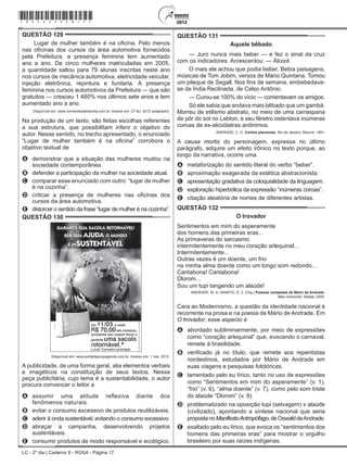 LC - 2º dia | Caderno 8 - ROSA - Página 17
QUESTÃO 129	
Lugar de mulher também é na oficina. Pelo menos
nas oficinas dos cursos da área automotiva fornecidos
pela Prefeitura, a presença feminina tem aumentado
ano a ano. De cinco mulheres matriculadas em 2005,
a quantidade saltou para 79 alunas inscritas neste ano
nos cursos de mecânica automotiva, eletricidade veicular,
injeção eletrônica, repintura e funilaria. A presença
feminina nos cursos automotivos da Prefeitura — que são
gratuitos — cresceu 1 480% nos últimos sete anos e tem
aumentado ano a ano.
Disponível em: www.correiodeuberlandia.com.br. Acesso em: 27 fev. 2012 (adaptado).
Na produção de um texto, são feitas escolhas referentes
a sua estrutura, que possibilitam inferir o objetivo do
autor. Nesse sentido, no trecho apresentado, o enunciado
“Lugar de mulher também é na oficina” corrobora o
objetivo textual de
A	 demonstrar que a situação das mulheres mudou na
sociedade contemporânea.
B	 defender a participação da mulher na sociedade atual.
C	 comparar esse enunciado com outro: “lugar de mulher
é na cozinha”.
D	 criticar a presença de mulheres nas oficinas dos
cursos da área automotiva.
E	 distorcer o sentido da frase “lugar de mulher é na cozinha”.
QUESTÃO 130	
Disponível em: www.portaldapropaganda.com.br. Acesso em: 1 mar. 2012.
A publicidade, de uma forma geral, alia elementos verbais
e imagéticos na constituição de seus textos. Nessa
peça publicitária, cujo tema é a sustentabilidade, o autor
procura convencer o leitor a
A	 assumir uma atitude reflexiva diante dos
fenômenos naturais.
B	 evitar o consumo excessivo de produtos reutilizáveis.
C	 aderir à onda sustentável, evitando o consumo excessivo.
D	 abraçar a campanha, desenvolvendo projetos
sustentáveis.
E	 consumir produtos de modo responsável e ecológico.
QUESTÃO 131	
Aquele bêbado
— Juro nunca mais beber — e fez o sinal da cruz
com os indicadores. Acrescentou: — Álcool.
O mais ele achou que podia beber. Bebia paisagens,
músicas de Tom Jobim, versos de Mário Quintana. Tomou
um pileque de Segall. Nos fins de semana, embebedava-
se de Índia Reclinada, de Celso Antônio.
— Curou-se 100% do vício — comentavam os amigos.
Só ele sabia que andava mais bêbado que um gambá.
Morreu de etilismo abstrato, no meio de uma carraspana
de pôr do sol no Leblon, e seu féretro ostentava inúmeras
coroas de ex-alcoólatras anônimos.
ANDRADE, C. D. Contos plausíveis. Rio de Janeiro: Record, 1991.
A causa mortis do personagem, expressa no último
parágrafo, adquire um efeito irônico no texto porque, ao
longo da narrativa, ocorre uma
A	 metaforização do sentido literal do verbo “beber”.
B	 aproximação exagerada da estética abstracionista.
C	 apresentação gradativa da coloquialidade da linguagem.
D	 exploração hiperbólica da expressão “inúmeras coroas”.
E	 citação aleatória de nomes de diferentes artistas.
QUESTÃO 132	
O trovador
Sentimentos em mim do asperamente
dos homens das primeiras eras...
As primaveras do sarcasmo
intermitentemente no meu coração arlequinal...
Intermitentemente...
Outras vezes é um doente, um frio
na minha alma doente como um longo som redondo...
Cantabona! Cantabona!
Dlorom...
Sou um tupi tangendo um alaúde!
ANDRADE, M. In: MANFIO, D. Z. (Org.) Poesias completas de Mário de Andrade.
Belo Horizonte: Itatiaia, 2005.
Cara ao Modernismo, a questão da identidade nacional é
recorrente na prosa e na poesia de Mário de Andrade. Em
O trovador, esse aspecto é
A	 abordado subliminarmente, por meio de expressões
como “coração arlequinal” que, evocando o carnaval,
remete à brasilidade.
B	 verificado já no título, que remete aos repentistas
nordestinos, estudados por Mário de Andrade em
suas viagens e pesquisas folclóricas.
C	 lamentado pelo eu lírico, tanto no uso de expressões
como “Sentimentos em mim do asperamente” (v. 1),
“frio” (v. 6), “alma doente” (v. 7), como pelo som triste
do alaúde “Dlorom” (v. 9).
D	 problematizado na oposição tupi (selvagem) x alaúde
(civilizado), apontando a síntese nacional que seria
propostanoManifestoAntropófago,deOswalddeAndrade.
E	 exaltado pelo eu lírico, que evoca os “sentimentos dos
homens das primeiras eras” para mostrar o orgulho
brasileiro por suas raízes indígenas.
*rosa25dom17*
 