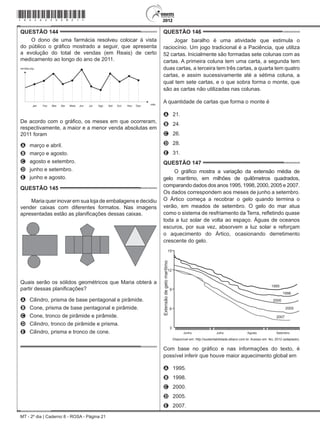 MT - 2º dia | Caderno 8 - ROSA - Página 21
QUESTÃO 144	
O dono de uma farmácia resolveu colocar à vista
do público o gráfico mostrado a seguir, que apresenta
a evolução do total de vendas (em Reais) de certo
medicamento ao longo do ano de 2011.
Jan Fev Mar Abr Maio Jun Jul Ago Set Out Nov Dez mês
(R$)
De acordo com o gráfico, os meses em que ocorreram,
respectivamente, a maior e a menor venda absolutas em
2011 foram
A	 março e abril.
B	 março e agosto.
C	 agosto e setembro.
D	 junho e setembro.
E	 junho e agosto.
QUESTÃO 145	
Maria quer inovar em sua loja de embalagens e decidiu
vender caixas com diferentes formatos. Nas imagens
apresentadas estão as planificações dessas caixas.
Quais serão os sólidos geométricos que Maria obterá a
partir dessas planificações?
A	 Cilindro, prisma de base pentagonal e pirâmide.
B	 Cone, prisma de base pentagonal e pirâmide.
C	 Cone, tronco de pirâmide e pirâmide.
D	 Cilindro, tronco de pirâmide e prisma.
E	 Cilindro, prisma e tronco de cone.
QUESTÃO 146	
Jogar baralho é uma atividade que estimula o
raciocínio. Um jogo tradicional é a Paciência, que utiliza
52 cartas. Inicialmente são formadas sete colunas com as
cartas. A primeira coluna tem uma carta, a segunda tem
duas cartas, a terceira tem três cartas, a quarta tem quatro
cartas, e assim sucessivamente até a sétima coluna, a
qual tem sete cartas, e o que sobra forma o monte, que
são as cartas não utilizadas nas colunas.
A quantidade de cartas que forma o monte é
A	 21.
B	 24.
C	 26.
D	 28.
E	 31.
QUESTÃO 147	
O gráfico mostra a variação da extensão média de
gelo marítimo, em milhões de quilômetros quadrados,
comparando dados dos anos 1995, 1998, 2000, 2005 e 2007.
Os dados correspondem aos meses de junho a setembro.
O Ártico começa a recobrar o gelo quando termina o
verão, em meados de setembro. O gelo do mar atua
como o sistema de resfriamento da Terra, refletindo quase
toda a luz solar de volta ao espaço. Águas de oceanos
escuros, por sua vez, absorvem a luz solar e reforçam
o aquecimento do Ártico, ocasionando derretimento
crescente do gelo.
Extensãodegelomarítimo
15
12
9
6
3
Junho Julho Agosto Setembro
1995
1998
2000
2005
2007
Disponível em: http://sustentabilidade.allianz.com.br. Acesso em: fev. 2012 (adaptado).
Com base no gráfico e nas informações do texto, é
possível inferir que houve maior aquecimento global em
A	 1995.
B	 1998.
C	 2000.
D	 2005.
E	 2007.
*rosa25dom21*
 