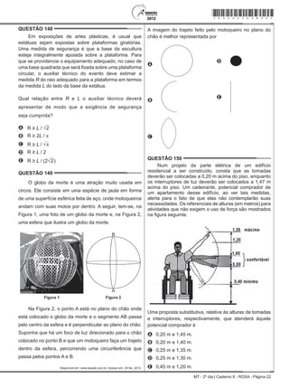 MT - 2º dia | Caderno 8 - ROSA - Página 22
QUESTÃO 148	
Em exposições de artes plásticas, é usual que
estátuas sejam expostas sobre plataformas giratórias.
Uma medida de segurança é que a base da escultura
esteja integralmente apoiada sobre a plataforma. Para
que se providencie o equipamento adequado, no caso de
uma base quadrada que será fixada sobre uma plataforma
circular, o auxiliar técnico do evento deve estimar a
medida R do raio adequado para a plataforma em termos
da medida L do lado da base da estátua.
Qual relação entre R e L o auxiliar técnico deverá
apresentar de modo que a exigência de segurança
seja cumprida?
A R ≥ L / 2
B R ≥ 2L / π
C R ≥ L / π
D R ≥ L / 2
E R ≥ L / (2 2)
QUESTÃO 149	
O globo da morte é uma atração muito usada em
circos. Ele consiste em uma espécie de jaula em forma
de uma superfície esférica feita de aço, onde motoqueiros
andam com suas motos por dentro. A seguir, tem-se, na
Figura 1, uma foto de um globo da morte e, na Figura 2,
uma esfera que ilustra um globo da morte.
B
A
Figura 1 Figura 2
Na Figura 2, o ponto A está no plano do chão onde
está colocado o globo da morte e o segmento AB passa
pelo centro da esfera e é perpendicular ao plano do chão.
Suponha que há um foco de luz direcionado para o chão
colocado no ponto B e que um motoqueiro faça um trajeto
dentro da esfera, percorrendo uma circunferência que
passa pelos pontos A e B.
Disponível em: www.baixaki.com.br. Acesso em: 29 fev. 2012.
A imagem do trajeto feito pelo motoqueiro no plano do
chão é melhor representada por
A
D
B
 
E
C
QUESTÃO 150	
Num projeto da parte elétrica de um edifício
residencial a ser construído, consta que as tomadas
deverão ser colocadas a 0,20 m acima do piso, enquanto
os interruptores de luz deverão ser colocados a 1,47 m
acima do piso. Um cadeirante, potencial comprador de
um apartamento desse edifício, ao ver tais medidas,
alerta para o fato de que elas não contemplarão suas
necessidades. Os referenciais de alturas (em metros) para
atividades que não exigem o uso de força são mostrados
na figura seguinte.
Uma proposta substitutiva, relativa às alturas de tomadas
e interruptores, respectivamente, que atenderá àquele
potencial comprador é
A	 0,20 m e 1,45 m.
B	 0,20 m e 1,40 m.
C	 0,25 m e 1,35 m.
D	 0,25 m e 1,30 m.
E	 0,45 m e 1,20 m.
*rosa25dom22*
 