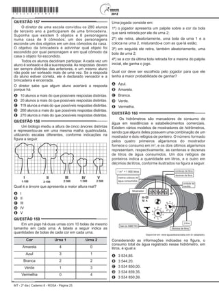 MT - 2º dia | Caderno 8 - ROSA - Página 25
QUESTÃO 157	
O diretor de uma escola convidou os 280 alunos
de terceiro ano a participarem de uma brincadeira.
Suponha que existem 5 objetos e 6 personagens
numa casa de 9 cômodos; um dos personagens
esconde um dos objetos em um dos cômodos da casa.
O objetivo da brincadeira é adivinhar qual objeto foi
escondido por qual personagem e em qual cômodo da
casa o objeto foi escondido.
Todos os alunos decidiram participar. A cada vez um
aluno é sorteado e dá a sua resposta.As respostas  devem
ser sempre distintas das anteriores, e um mesmo aluno
não pode ser sorteado mais de uma vez. Se a resposta
do aluno estiver correta, ele é declarado vencedor e a
brincadeira é encerrada.
O diretor sabe que algum aluno acertará a resposta
porque há
A	 10 alunos a mais do que possíveis respostas distintas.
B	 20 alunos a mais do que possíveis respostas distintas.
C	 119 alunos a mais do que possíveis respostas distintas.
D	 260 alunos a mais do que possíveis respostas distintas.
E	 270 alunos a mais do que possíveis respostas distintas.
QUESTÃO 158	
Um biólogo mediu a altura de cinco árvores distintas
e representou-as em uma mesma malha quadriculada,
utilizando escalas diferentes, conforme indicações na
figura a seguir.
I II III IV V
1:100 2:100 2:300 1:300 2:300
Qual é a árvore que apresenta a maior altura real?
A	 I
B	 II
C	 III
D	 IV
E	 V
QUESTÃO 159	
Em um jogo há duas urnas com 10 bolas de mesmo
tamanho em cada urna. A tabela a seguir indica as
quantidades de bolas de cada cor em cada urna.
Cor Urna 1 Urna 2
Amarela 4 0
Azul 3 1
Branca 2 2
Verde 1 3
Vermelha 0 4
Uma jogada consiste em:
1º) o jogador apresenta um palpite sobre a cor da bola
que será retirada por ele da urna 2;
2º) ele retira, aleatoriamente, uma bola da urna 1 e a
coloca na urna 2, misturando-a com as que lá estão;
3º) em seguida ele retira, também aleatoriamente, uma
bola da urna 2;
4º) se a cor da última bola retirada for a mesma do palpite
inicial, ele ganha o jogo.
Qual cor deve ser escolhida pelo jogador para que ele
tenha a maior probabilidade de ganhar?
A	 Azul.
B	 Amarela.
C	 Branca.
D	 Verde.
E	 Vermelha.
QUESTÃO 160	
Os hidrômetros são marcadores de consumo de
água em residências e estabelecimentos comerciais.
Existem vários modelos de mostradores de hidrômetros,
sendo que alguns deles possuem uma combinação de um
mostrador e dois relógios de ponteiro. O número formado
pelos quatro primeiros algarismos do mostrador
fornece o consumo em m3
, e os dois últimos algarismos
representam, respectivamente, as centenas e dezenas
de litros de água consumidos. Um dos relógios de
ponteiros indica a quantidade em litros, e o outro em
décimos de litros, conforme ilustrados na figura a seguir.
1 000
Disponível em: www.aguasdearacoiaba.com.br (adaptado).
Considerando as informações indicadas na figura, o
consumo total de água registrado nesse hidrômetro, em
litros, é igual a
A	 3 534,85.
B	 3 544,20.
C	 3 534 850,00.
D	 3 534 859,35.
E	 3 534 850,39.
*rosa25dom25*
 